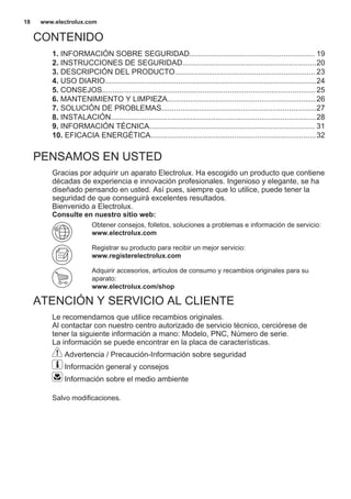 CONTENIDO
1. INFORMACIÓN SOBRE SEGURIDAD............................................................ 19
2. INSTRUCCIONES DE SEGURIDAD................................................................20
3. DESCRIPCIÓN DEL PRODUCTO................................................................... 23
4. USO DIARIO.....................................................................................................24
5. CONSEJOS......................................................................................................25
6. MANTENIMIENTO Y LIMPIEZA.......................................................................26
7. SOLUCIÓN DE PROBLEMAS..........................................................................27
8. INSTALACIÓN..................................................................................................28
9. INFORMACIÓN TÉCNICA............................................................................... 31
10. EFICACIA ENERGÉTICA...............................................................................32
PENSAMOS EN USTED
Gracias por adquirir un aparato Electrolux. Ha escogido un producto que contiene
décadas de experiencia e innovación profesionales. Ingenioso y elegante, se ha
diseñado pensando en usted. Así pues, siempre que lo utilice, puede tener la
seguridad de que conseguirá excelentes resultados.
Bienvenido a Electrolux.
Consulte en nuestro sitio web:
Obtener consejos, folletos, soluciones a problemas e información de servicio:
www.electrolux.com
Registrar su producto para recibir un mejor servicio:
www.registerelectrolux.com
Adquirir accesorios, artículos de consumo y recambios originales para su
aparato:
www.electrolux.com/shop
ATENCIÓN Y SERVICIO AL CLIENTE
Le recomendamos que utilice recambios originales.
Al contactar con nuestro centro autorizado de servicio técnico, cerciórese de
tener la siguiente información a mano: Modelo, PNC, Número de serie.
La información se puede encontrar en la placa de características.
Advertencia / Precaución-Información sobre seguridad
Información general y consejos
Información sobre el medio ambiente
Salvo modificaciones.
www.electrolux.com18
 