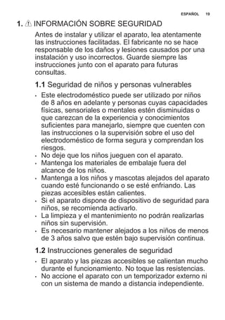 1. INFORMACIÓN SOBRE SEGURIDAD
Antes de instalar y utilizar el aparato, lea atentamente
las instrucciones facilitadas. El fabricante no se hace
responsable de los daños y lesiones causados por una
instalación y uso incorrectos. Guarde siempre las
instrucciones junto con el aparato para futuras
consultas.
1.1 Seguridad de niños y personas vulnerables
• Este electrodoméstico puede ser utilizado por niños
de 8 años en adelante y personas cuyas capacidades
físicas, sensoriales o mentales estén disminuidas o
que carezcan de la experiencia y conocimientos
suficientes para manejarlo, siempre que cuenten con
las instrucciones o la supervisión sobre el uso del
electrodoméstico de forma segura y comprendan los
riesgos.
• No deje que los niños jueguen con el aparato.
• Mantenga los materiales de embalaje fuera del
alcance de los niños.
• Mantenga a los niños y mascotas alejados del aparato
cuando esté funcionando o se esté enfriando. Las
piezas accesibles están calientes.
• Si el aparato dispone de dispositivo de seguridad para
niños, se recomienda activarlo.
• La limpieza y el mantenimiento no podrán realizarlas
niños sin supervisión.
• Es necesario mantener alejados a los niños de menos
de 3 años salvo que estén bajo supervisión continua.
1.2 Instrucciones generales de seguridad
• El aparato y las piezas accesibles se calientan mucho
durante el funcionamiento. No toque las resistencias.
• No accione el aparato con un temporizador externo ni
con un sistema de mando a distancia independiente.
ESPAÑOL 19
 
