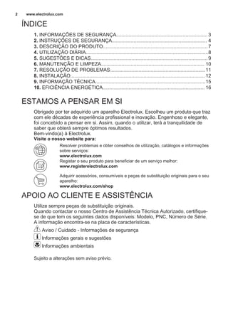 ÍNDICE
1. INFORMAÇÕES DE SEGURANÇA................................................................... 3
2. INSTRUÇÕES DE SEGURANÇA...................................................................... 4
3. DESCRIÇÃO DO PRODUTO.............................................................................7
4. UTILIZAÇÃO DIÁRIA..........................................................................................8
5. SUGESTÕES E DICAS......................................................................................9
6. MANUTENÇÃO E LIMPEZA............................................................................ 10
7. RESOLUÇÃO DE PROBLEMAS......................................................................11
8. INSTALAÇÃO...................................................................................................12
9. INFORMAÇÃO TÉCNICA.................................................................................15
10. EFICIÊNCIA ENERGÉTICA........................................................................... 16
ESTAMOS A PENSAR EM SI
Obrigado por ter adquirido um aparelho Electrolux. Escolheu um produto que traz
com ele décadas de experiência profissional e inovação. Engenhoso e elegante,
foi concebido a pensar em si. Assim, quando o utilizar, terá a tranquilidade de
saber que obterá sempre óptimos resultados.
Bem-vindo(a) à Electrolux.
Visite o nosso website para:
Resolver problemas e obter conselhos de utilização, catálogos e informações
sobre serviços:
www.electrolux.com
Registar o seu produto para beneficiar de um serviço melhor:
www.registerelectrolux.com
Adquirir acessórios, consumíveis e peças de substituição originais para o seu
aparelho:
www.electrolux.com/shop
APOIO AO CLIENTE E ASSISTÊNCIA
Utilize sempre peças de substituição originais.
Quando contactar o nosso Centro de Assistência Técnica Autorizado, certifique-
se de que tem os seguintes dados disponíveis: Modelo, PNC, Número de Série.
A informação encontra-se na placa de características.
Aviso / Cuidado - Informações de segurança
Informações gerais e sugestões
Informações ambientais
Sujeito a alterações sem aviso prévio.
www.electrolux.com2
 