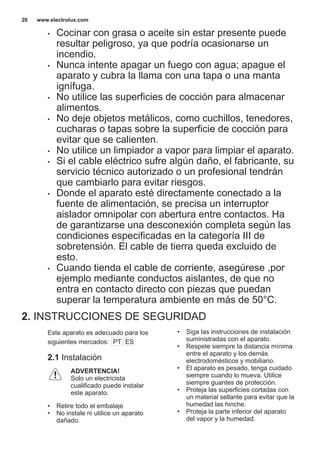 • Cocinar con grasa o aceite sin estar presente puede
resultar peligroso, ya que podría ocasionarse un
incendio.
• Nunca intente apagar un fuego con agua; apague el
aparato y cubra la llama con una tapa o una manta
ignífuga.
• No utilice las superficies de cocción para almacenar
alimentos.
• No deje objetos metálicos, como cuchillos, tenedores,
cucharas o tapas sobre la superficie de cocción para
evitar que se calienten.
• No utilice un limpiador a vapor para limpiar el aparato.
• Si el cable eléctrico sufre algún daño, el fabricante, su
servicio técnico autorizado o un profesional tendrán
que cambiarlo para evitar riesgos.
• Donde el aparato esté directamente conectado a la
fuente de alimentación, se precisa un interruptor
aislador omnipolar con abertura entre contactos. Ha
de garantizarse una desconexión completa según las
condiciones especificadas en la categoría III de
sobretensión. El cable de tierra queda excluido de
esto.
• Cuando tienda el cable de corriente, asegúrese ,por
ejemplo mediante conductos aislantes, de que no
entra en contacto directo con piezas que puedan
superar la temperatura ambiente en más de 50°C.
2. INSTRUCCIONES DE SEGURIDAD
Este aparato es adecuado para los
siguientes mercados: PT ES
2.1 Instalación
ADVERTENCIA!
Solo un electricista
cualificado puede instalar
este aparato.
• Retire todo el embalaje
• No instale ni utilice un aparato
dañado.
• Siga las instrucciones de instalación
suministradas con el aparato.
• Respete siempre la distancia mínima
entre el aparato y los demás
electrodomésticos y mobiliario.
• El aparato es pesado, tenga cuidado
siempre cuando lo mueva. Utilice
siempre guantes de protección.
• Proteja las superficies cortadas con
un material sellante para evitar que la
humedad las hinche.
• Proteja la parte inferior del aparato
del vapor y la humedad.
www.electrolux.com20
 