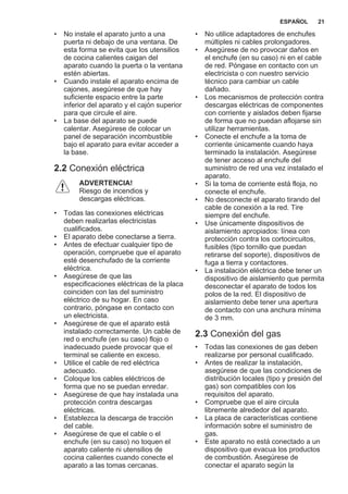 • No instale el aparato junto a una
puerta ni debajo de una ventana. De
esta forma se evita que los utensilios
de cocina calientes caigan del
aparato cuando la puerta o la ventana
estén abiertas.
• Cuando instale el aparato encima de
cajones, asegúrese de que hay
suficiente espacio entre la parte
inferior del aparato y el cajón superior
para que circule el aire.
• La base del aparato se puede
calentar. Asegúrese de colocar un
panel de separación incombustible
bajo el aparato para evitar acceder a
la base.
2.2 Conexión eléctrica
ADVERTENCIA!
Riesgo de incendios y
descargas eléctricas.
• Todas las conexiones eléctricas
deben realizarlas electricistas
cualificados.
• El aparato debe conectarse a tierra.
• Antes de efectuar cualquier tipo de
operación, compruebe que el aparato
esté desenchufado de la corriente
eléctrica.
• Asegúrese de que las
especificaciones eléctricas de la placa
coinciden con las del suministro
eléctrico de su hogar. En caso
contrario, póngase en contacto con
un electricista.
• Asegúrese de que el aparato está
instalado correctamente. Un cable de
red o enchufe (en su caso) flojo o
inadecuado puede provocar que el
terminal se caliente en exceso.
• Utilice el cable de red eléctrica
adecuado.
• Coloque los cables eléctricos de
forma que no se puedan enredar.
• Asegúrese de que hay instalada una
protección contra descargas
eléctricas.
• Establezca la descarga de tracción
del cable.
• Asegúrese de que el cable o el
enchufe (en su caso) no toquen el
aparato caliente ni utensilios de
cocina calientes cuando conecte el
aparato a las tomas cercanas.
• No utilice adaptadores de enchufes
múltiples ni cables prolongadores.
• Asegúrese de no provocar daños en
el enchufe (en su caso) ni en el cable
de red. Póngase en contacto con un
electricista o con nuestro servicio
técnico para cambiar un cable
dañado.
• Los mecanismos de protección contra
descargas eléctricas de componentes
con corriente y aislados deben fijarse
de forma que no puedan aflojarse sin
utilizar herramientas.
• Conecte el enchufe a la toma de
corriente únicamente cuando haya
terminado la instalación. Asegúrese
de tener acceso al enchufe del
suministro de red una vez instalado el
aparato.
• Si la toma de corriente está floja, no
conecte el enchufe.
• No desconecte el aparato tirando del
cable de conexión a la red. Tire
siempre del enchufe.
• Use únicamente dispositivos de
aislamiento apropiados: línea con
protección contra los cortocircuitos,
fusibles (tipo tornillo que puedan
retirarse del soporte), dispositivos de
fuga a tierra y contactores.
• La instalación eléctrica debe tener un
dispositivo de aislamiento que permita
desconectar el aparato de todos los
polos de la red. El dispositivo de
aislamiento debe tener una apertura
de contacto con una anchura mínima
de 3 mm.
2.3 Conexión del gas
• Todas las conexiones de gas deben
realizarse por personal cualificado.
• Antes de realizar la instalación,
asegúrese de que las condiciones de
distribución locales (tipo y presión del
gas) son compatibles con los
requisitos del aparato.
• Compruebe que el aire circula
libremente alrededor del aparato.
• La placa de características contiene
información sobre el suministro de
gas.
• Este aparato no está conectado a un
dispositivo que evacua los productos
de combustión. Asegúrese de
conectar el aparato según la
ESPAÑOL 21
 