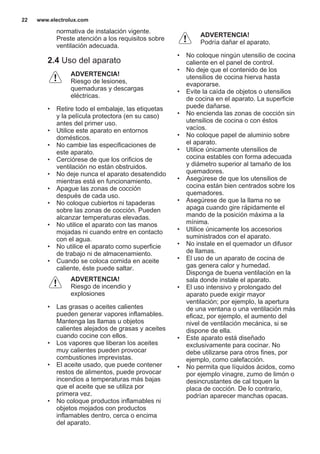 normativa de instalación vigente.
Preste atención a los requisitos sobre
ventilación adecuada.
2.4 Uso del aparato
ADVERTENCIA!
Riesgo de lesiones,
quemaduras y descargas
eléctricas.
• Retire todo el embalaje, las etiquetas
y la película protectora (en su caso)
antes del primer uso.
• Utilice este aparato en entornos
domésticos.
• No cambie las especificaciones de
este aparato.
• Cerciórese de que los orificios de
ventilación no están obstruidos.
• No deje nunca el aparato desatendido
mientras está en funcionamiento.
• Apague las zonas de cocción
después de cada uso.
• No coloque cubiertos ni tapaderas
sobre las zonas de cocción. Pueden
alcanzar temperaturas elevadas.
• No utilice el aparato con las manos
mojadas ni cuando entre en contacto
con el agua.
• No utilice el aparato como superficie
de trabajo ni de almacenamiento.
• Cuando se coloca comida en aceite
caliente, éste puede saltar.
ADVERTENCIA!
Riesgo de incendio y
explosiones
• Las grasas o aceites calientes
pueden generar vapores inflamables.
Mantenga las llamas u objetos
calientes alejados de grasas y aceites
cuando cocine con ellos.
• Los vapores que liberan los aceites
muy calientes pueden provocar
combustiones imprevistas.
• El aceite usado, que puede contener
restos de alimentos, puede provocar
incendios a temperaturas más bajas
que el aceite que se utiliza por
primera vez.
• No coloque productos inflamables ni
objetos mojados con productos
inflamables dentro, cerca o encima
del aparato.
ADVERTENCIA!
Podría dañar el aparato.
• No coloque ningún utensilio de cocina
caliente en el panel de control.
• No deje que el contenido de los
utensilios de cocina hierva hasta
evaporarse.
• Evite la caída de objetos o utensilios
de cocina en el aparato. La superficie
puede dañarse.
• No encienda las zonas de cocción sin
utensilios de cocina o con éstos
vacíos.
• No coloque papel de aluminio sobre
el aparato.
• Utilice únicamente utensilios de
cocina estables con forma adecuada
y diámetro superior al tamaño de los
quemadores.
• Asegúrese de que los utensilios de
cocina están bien centrados sobre los
quemadores.
• Asegúrese de que la llama no se
apaga cuando gire rápidamente el
mando de la posición máxima a la
mínima.
• Utilice únicamente los accesorios
suministrados con el aparato.
• No instale en el quemador un difusor
de llamas.
• El uso de un aparato de cocina de
gas genera calor y humedad.
Disponga de buena ventilación en la
sala donde instale el aparato.
• El uso intensivo y prolongado del
aparato puede exigir mayor
ventilación; por ejemplo, la apertura
de una ventana o una ventilación más
eficaz, por ejemplo, el aumento del
nivel de ventilación mecánica, si se
dispone de ella.
• Este aparato está diseñado
exclusivamente para cocinar. No
debe utilizarse para otros fines, por
ejemplo, como calefacción.
• No permita que líquidos ácidos, como
por ejemplo vinagre, zumo de limón o
desincrustantes de cal toquen la
placa de cocción. De lo contrario,
podrían aparecer manchas opacas.
www.electrolux.com22
 
