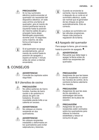 PRECAUCIÓN!
Si no hay suministro
eléctrico podrá encender el
quemador sin necesidad del
dispositivo eléctrico; en este
caso arrime una llama al
quemador, gire el mando de
control pertinente hacia la
izquierda hasta la posición
de máxima salida de gas y
empújelo hacia abajo.
Manténgalo presionado
durante unos 10 segundos
como máximo; de esta
forma el termopar se
calentará.
Si el quemador se apaga
accidentalmente, gire el
mando de control hasta la
posición de apagado y
espere al menos 1 minuto
antes de volver a intentar
encenderlo.
Cuando se enciende la
corriente, tras la instalación
o después de un corte en el
suministro eléctrico, suele
ser normal que el generador
de las chispas se active
automáticamente. Esto es
correcto.
La placa se suministra con
las válvulas progresivas.
Hacen más precisa la
regulación de la llama.
4.3 Apagado del quemador
Para apagar la llama, gire el mando
hasta la posición de apagado .
ADVERTENCIA!
Recuerde que debe bajar o
apagar la llama antes de
retirar los recipientes del
quemador.
5. CONSEJOS
ADVERTENCIA!
Consulte los capítulos sobre
seguridad.
5.1 Utensilios de cocina
PRECAUCIÓN!
No utilice sartenes de hierro
fundido, fuentes de barro
cocido o de cerámica ni
placas de grill o de
tostadora. El acero
inoxidable pierde brillo si se
calienta en exceso.
ADVERTENCIA!
No coloque un mismo
recipiente en dos
quemadores.
ADVERTENCIA!
No coloque recipientes
inestables o deformados en
los quemadores para evitar
salpicaduras y lesiones.
PRECAUCIÓN!
Asegúrese de que las bases
de los recipientes no cubran
los mandos de control, de lo
contrario la llama calentaría
los mandos.
PRECAUCIÓN!
Asegúrese de que las asas
de los utensilios no
sobresalgan del borde
delantero de la placa de
cocción.
PRECAUCIÓN!
Asegúrese de que los
recipientes estén centrados
sobre los quemadores para
obtener la máxima
estabilidad y reducir el
consumo de gas.
ESPAÑOL 25
 