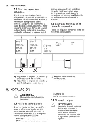 7.2 Si no encuentra una
solución...
Si no logra subsanar el problema,
póngase en contacto con su distribuidor
o el centro de servicio técnico. Facilite la
información de la placa de datos
técnicos. Asegúrese de que maneja la
placa de cocción adecuadamente. De lo
contrario, el personal técnico de servicio
o el distribuidor facturará la reparación
efectuada, incluso en el caso de que el
aparato se encuentre en periodo de
garantía. Las instrucciones sobre
servicio técnico y condiciones de
garantía se encuentran en el folleto de
garantía que se suministra con el
aparato.
7.3 Etiquetas incluidas en la
bolsa de accesorios
Pegue las etiquetas adhesivas como se
muestra a continuación:
MOD.
PROD.NO.
SER.NO
DATA
MOD.
PROD.NO.
SER.NO
DATA
MOD.
PROD.NO.
SER.NO.
03 IT
MADE IN ITALY
TYPE
IP20
0049
A B C
A) Péguela en la etiqueta de garantía y
envíe esta parte (en su caso).
B) Péguela en la etiqueta de garantía y
guarde esta parte (en su caso).
C) Péguela en el manual de
instrucciones.
8. INSTALACIÓN
ADVERTENCIA!
Consulte los capítulos sobre
seguridad.
8.1 Antes de la instalación
Antes de instalar la placa de cocción,
anote la información siguiente de la
placa de características. La placa de
características está situada en la parte
inferior de la placa de cocción.
Modelo .......................................
PNC .........................................
Número de
serie ...........................
8.2 Conexión de gas
ADVERTENCIA!
Las siguientes instrucciones
de montaje, conexión y
mantenimiento las debe
llevar a cabo personal
cualificado de acuerdo con
la legislación y la normativa
vigentes.
www.electrolux.com28
 