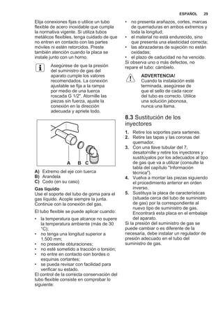 Elija conexiones fijas o utilice un tubo
flexible de acero inoxidable que cumpla
la normativa vigente. Si utiliza tubos
metálicos flexibles, tenga cuidado de que
no entren en contacto con las partes
móviles ni estén retorcidos. Preste
también atención cuando la placa se
instale junto con un horno.
Asegúrese de que la presión
del suministro de gas del
aparato cumple los valores
recomendados. La conexión
ajustable se fija a la rampa
por medio de una tuerca
roscada G 1/2". Atornille las
piezas sin fuerza, ajuste la
conexión en la dirección
adecuada y apriete todo.
A B C
A) Extremo del eje con tuerca
B) Arandela
C) Codo (en su caso)
Gas líquido
Use el soporte del tubo de goma para el
gas líquido. Acople siempre la junta.
Continúe con la conexión del gas.
El tubo flexible se puede aplicar cuando:
• la temperatura que alcance no supere
la temperatura ambiente (más de 30
°C);
• no tenga una longitud superior a
1.500 mm;
• no presente obturaciones;
• no esté sometido a tracción o torsión;
• no entre en contacto con bordes o
esquinas cortantes;
• se pueda revisar con facilidad para
verificar su estado.
El control de la correcta conservación del
tubo flexible consiste en comprobar lo
siguiente:
• no presenta arañazos, cortes, marcas
de quemaduras en ambos extremos y
toda la longitud;
• el material no está endurecido, sino
que presenta una elasticidad correcta;
• las abrazaderas de sujeción no están
oxidadas;
• el plazo de caducidad no ha vencido.
Si observa uno o más defectos, no
repare el tubo: cámbielo.
ADVERTENCIA!
Cuando la instalación esté
terminada, asegúrese de
que el sello de cada racor
del tubo es correcto. Utilice
una solución jabonosa,
nunca una llama.
8.3 Sustitución de los
inyectores
1. Retire los soportes para sartenes.
2. Retire las tapas y las coronas del
quemador.
3. Con una llave tubular del 7,
desatornille y retire los inyectores y
sustitúyalos por los adecuados al tipo
de gas que va a utilizar (consulte la
tabla del capítulo "Información
técnica").
4. Vuelva a montar las piezas siguiendo
el procedimiento anterior en orden
inverso.
5. Sustituya la placa de características
(situada cerca del tubo de suministro
de gas) por la correspondiente al
nuevo tipo de suministro de gas.
Encontrará esta placa en el embalaje
del aparato.
Si la presión del suministro de gas se
puede cambiar o es diferente de la
necesaria, debe instalar un regulador de
presión adecuado en el tubo del
suministro de gas.
ESPAÑOL 29
 
