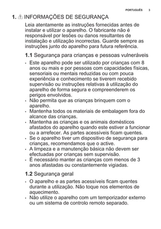 1. INFORMAÇÕES DE SEGURANÇA
Leia atentamente as instruções fornecidas antes de
instalar e utilizar o aparelho. O fabricante não é
responsável por lesões ou danos resultantes de
instalação e utilização incorrectas. Guarde sempre as
instruções junto do aparelho para futura referência.
1.1 Segurança para crianças e pessoas vulneráveis
• Este aparelho pode ser utilizado por crianças com 8
anos ou mais e por pessoas com capacidades físicas,
sensoriais ou mentais reduzidas ou com pouca
experiência e conhecimento se tiverem recebido
supervisão ou instruções relativas à utilização do
aparelho de forma segura e compreenderem os
perigos envolvidos.
• Não permita que as crianças brinquem com o
aparelho.
• Mantenha todos os materiais de embalagem fora do
alcance das crianças.
• Mantenha as crianças e os animais domésticos
afastados do aparelho quando este estiver a funcionar
ou a arrefecer. As partes acessíveis ficam quentes.
• Se o aparelho tiver um dispositivo de segurança para
crianças, recomendamos que o active.
• A limpeza e a manutenção básica não devem ser
efectuadas por crianças sem supervisão.
• É necessário manter as crianças com menos de 3
anos afastadas ou constantemente vigiadas.
1.2 Segurança geral
• O aparelho e as partes acessíveis ficam quentes
durante a utilização. Não toque nos elementos de
aquecimento.
• Não utilize o aparelho com um temporizador externo
ou um sistema de controlo remoto separado.
PORTUGUÊS 3
 