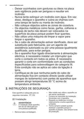• Deixar cozinhados com gorduras ou óleos na placa
sem vigilância pode ser perigoso e resultar em
incêndio.
• Nunca tente extinguir um incêndio com água. Em vez
disso, desligue o aparelho e cubra as chamas com
uma tampa de tacho ou manta de incêndio.
• Não coloque objectos sobre as zonas de cozedura.
• Os objectos metálicos como facas, garfos, colheres e
tampas de tacho não devem ser colocados na
superfície da placa porque podem ficar quentes.
• Não utilize uma máquina de limpar a vapor para
limpar o aparelho.
• Se o cabo de alimentação estiver danificado, deve ser
substituído pelo fabricante, por um agente de
assistência autorizado ou por uma pessoa igualmente
qualificada, para evitar perigos.
• Se o aparelho ficar ligado directamente à alimentação
eléctrica, é necessário instalar um interruptor que
corte o contacto em todos os pólos. É necessário
garantir o corte em conformidade com as condições
especificadas para sobrevoltagem de categoria III.
Esta condição não se aplica ao cabo da ligação à
terra.
• Certifique-se de que nenhuma parte do cabo de
alimentação fica em contacto directo (pode utilizar
mangas de isolamento) com partes de aparelhos que
possam atingir temperaturas 50 °C acima da
temperatura ambiente.
2. INSTRUÇÕES DE SEGURANÇA
Este aparelho é adequado para os
seguintes mercados: PT ES
2.1 Instalação
ADVERTÊNCIA!
A instalação deste aparelho
tem de ser efectuada por
uma pessoa qualificada.
• Remova toda a embalagem.
• Não instale nem utilize o aparelho se
ele estiver danificado.
• Cumpra as instruções de instalação
fornecidas com o aparelho.
• Respeite as distâncias mínimas
relativamente a outros aparelhos e
unidades.
• Tenha sempre cuidado quando
deslocar o aparelho porque o
aparelho é pesado. Use sempre luvas
de protecção.
www.electrolux.com4
 