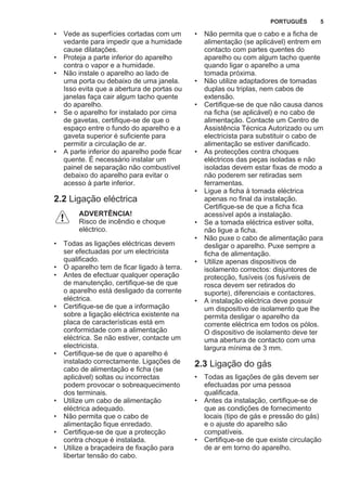 • Vede as superfícies cortadas com um
vedante para impedir que a humidade
cause dilatações.
• Proteja a parte inferior do aparelho
contra o vapor e a humidade.
• Não instale o aparelho ao lado de
uma porta ou debaixo de uma janela.
Isso evita que a abertura de portas ou
janelas faça cair algum tacho quente
do aparelho.
• Se o aparelho for instalado por cima
de gavetas, certifique-se de que o
espaço entre o fundo do aparelho e a
gaveta superior é suficiente para
permitir a circulação de ar.
• A parte inferior do aparelho pode ficar
quente. É necessário instalar um
painel de separação não combustível
debaixo do aparelho para evitar o
acesso à parte inferior.
2.2 Ligação eléctrica
ADVERTÊNCIA!
Risco de incêndio e choque
eléctrico.
• Todas as ligações eléctricas devem
ser efectuadas por um electricista
qualificado.
• O aparelho tem de ficar ligado à terra.
• Antes de efectuar qualquer operação
de manutenção, certifique-se de que
o aparelho está desligado da corrente
eléctrica.
• Certifique-se de que a informação
sobre a ligação eléctrica existente na
placa de características está em
conformidade com a alimentação
eléctrica. Se não estiver, contacte um
electricista.
• Certifique-se de que o aparelho é
instalado correctamente. Ligações de
cabo de alimentação e ficha (se
aplicável) soltas ou incorrectas
podem provocar o sobreaquecimento
dos terminais.
• Utilize um cabo de alimentação
eléctrica adequado.
• Não permita que o cabo de
alimentação fique enredado.
• Certifique-se de que a protecção
contra choque é instalada.
• Utilize a braçadeira de fixação para
libertar tensão do cabo.
• Não permita que o cabo e a ficha de
alimentação (se aplicável) entrem em
contacto com partes quentes do
aparelho ou com algum tacho quente
quando ligar o aparelho a uma
tomada próxima.
• Não utilize adaptadores de tomadas
duplas ou triplas, nem cabos de
extensão.
• Certifique-se de que não causa danos
na ficha (se aplicável) e no cabo de
alimentação. Contacte um Centro de
Assistência Técnica Autorizado ou um
electricista para substituir o cabo de
alimentação se estiver danificado.
• As protecções contra choques
eléctricos das peças isoladas e não
isoladas devem estar fixas de modo a
não poderem ser retiradas sem
ferramentas.
• Ligue a ficha à tomada eléctrica
apenas no final da instalação.
Certifique-se de que a ficha fica
acessível após a instalação.
• Se a tomada eléctrica estiver solta,
não ligue a ficha.
• Não puxe o cabo de alimentação para
desligar o aparelho. Puxe sempre a
ficha de alimentação.
• Utilize apenas dispositivos de
isolamento correctos: disjuntores de
protecção, fusíveis (os fusíveis de
rosca devem ser retirados do
suporte), diferenciais e contactores.
• A instalação eléctrica deve possuir
um dispositivo de isolamento que lhe
permita desligar o aparelho da
corrente eléctrica em todos os pólos.
O dispositivo de isolamento deve ter
uma abertura de contacto com uma
largura mínima de 3 mm.
2.3 Ligação do gás
• Todas as ligações de gás devem ser
efectuadas por uma pessoa
qualificada.
• Antes da instalação, certifique-se de
que as condições de fornecimento
locais (tipo de gás e pressão do gás)
e o ajuste do aparelho são
compatíveis.
• Certifique-se de que existe circulação
de ar em torno do aparelho.
PORTUGUÊS 5
 
