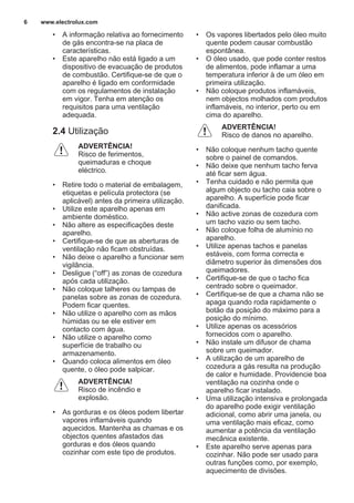 • A informação relativa ao fornecimento
de gás encontra-se na placa de
características.
• Este aparelho não está ligado a um
dispositivo de evacuação de produtos
de combustão. Certifique-se de que o
aparelho é ligado em conformidade
com os regulamentos de instalação
em vigor. Tenha em atenção os
requisitos para uma ventilação
adequada.
2.4 Utilização
ADVERTÊNCIA!
Risco de ferimentos,
queimaduras e choque
eléctrico.
• Retire todo o material de embalagem,
etiquetas e película protectora (se
aplicável) antes da primeira utilização.
• Utilize este aparelho apenas em
ambiente doméstico.
• Não altere as especificações deste
aparelho.
• Certifique-se de que as aberturas de
ventilação não ficam obstruídas.
• Não deixe o aparelho a funcionar sem
vigilância.
• Desligue (“off”) as zonas de cozedura
após cada utilização.
• Não coloque talheres ou tampas de
panelas sobre as zonas de cozedura.
Podem ficar quentes.
• Não utilize o aparelho com as mãos
húmidas ou se ele estiver em
contacto com água.
• Não utilize o aparelho como
superfície de trabalho ou
armazenamento.
• Quando coloca alimentos em óleo
quente, o óleo pode salpicar.
ADVERTÊNCIA!
Risco de incêndio e
explosão.
• As gorduras e os óleos podem libertar
vapores inflamáveis quando
aquecidos. Mantenha as chamas e os
objectos quentes afastados das
gorduras e dos óleos quando
cozinhar com este tipo de produtos.
• Os vapores libertados pelo óleo muito
quente podem causar combustão
espontânea.
• O óleo usado, que pode conter restos
de alimentos, pode inflamar a uma
temperatura inferior à de um óleo em
primeira utilização.
• Não coloque produtos inflamáveis,
nem objectos molhados com produtos
inflamáveis, no interior, perto ou em
cima do aparelho.
ADVERTÊNCIA!
Risco de danos no aparelho.
• Não coloque nenhum tacho quente
sobre o painel de comandos.
• Não deixe que nenhum tacho ferva
até ficar sem água.
• Tenha cuidado e não permita que
algum objecto ou tacho caia sobre o
aparelho. A superfície pode ficar
danificada.
• Não active zonas de cozedura com
um tacho vazio ou sem tacho.
• Não coloque folha de alumínio no
aparelho.
• Utilize apenas tachos e panelas
estáveis, com forma correcta e
diâmetro superior às dimensões dos
queimadores.
• Certifique-se de que o tacho fica
centrado sobre o queimador.
• Certifique-se de que a chama não se
apaga quando roda rapidamente o
botão da posição do máximo para a
posição do mínimo.
• Utilize apenas os acessórios
fornecidos com o aparelho.
• Não instale um difusor de chama
sobre um queimador.
• A utilização de um aparelho de
cozedura a gás resulta na produção
de calor e humidade. Providencie boa
ventilação na cozinha onde o
aparelho ficar instalado.
• Uma utilização intensiva e prolongada
do aparelho pode exigir ventilação
adicional, como abrir uma janela, ou
uma ventilação mais eficaz, como
aumentar a potência da ventilação
mecânica existente.
• Este aparelho serve apenas para
cozinhar. Não pode ser usado para
outras funções como, por exemplo,
aquecimento de divisões.
www.electrolux.com6
 