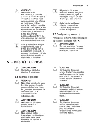 CUIDADO!
Na ausência de
electricidade, é possível
acender o queimador sem o
dispositivo eléctrico; neste
caso, aproxime uma chama
do queimador, rode o
respectivo botão no sentido
anti-horário até à posição de
fornecimento de gás máximo
e pressione-o. Mantenha o
botão de comando
pressionado durante 10 ou
mais segundos para permitir
o aquecimento do termopar.
Se o queimador se apagar
acidentalmente, rode o
botão de comando para a
posição OFF (desligado) e
aguarde no mínimo 1 minuto
antes de tentar acender o
queimador novamente.
A ignição pode ocorrer
automaticamente ao ligar a
corrente eléctrica, após a
instalação ou após um corte
de energia. Isso é normal.
A placa é fornecida com
válvulas progressivas.
Tornam a regulação da
chama mais precisa.
4.3 Desligar o queimador
Para apagar a chama, rode o botão para
a posição de desligado (Off) .
ADVERTÊNCIA!
Reduza sempre a chama ou
apague-a antes de remover
o tacho do queimador.
5. SUGESTÕES E DICAS
ADVERTÊNCIA!
Consulte os capítulos
relativos à segurança.
5.1 Tachos e panelas
CUIDADO!
Não utilize panelas de ferro
fundido, panelas de pedra,
panelas de barro ou placas
de grelhador ou tostador. O
aço inoxidável pode
escurecer quando
sobreaquecido.
ADVERTÊNCIA!
Não coloque a mesma
panela sobre dois
queimadores.
ADVERTÊNCIA!
Não coloque tachos
instáveis ou danificados no
queimador, para evitar
derrames de líquidos e
ferimentos.
CUIDADO!
Certifique-se de que os
fundos dos tachos e panelas
não ficam por cima do botão
de comando; se ficarem, a
chama aquece o botão de
comando.
CUIDADO!
Certifique-se de que as
pegas dos tachos e panelas
não ficam por cima da
extremidade dianteira do
fogão.
CUIDADO!
Certifique-se de que os
tachos e panelas ficam
centrados no queimador,
para maximizar a
estabilidade e minimizar o
consumo de gás.
PORTUGUÊS 9
 