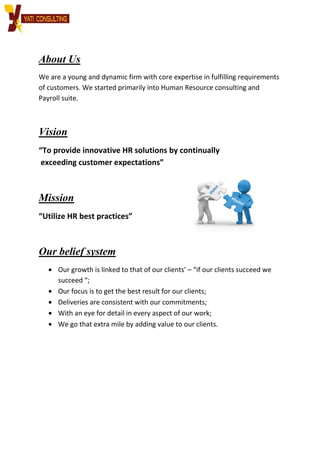 About Us
We are a young and dynamic firm with core expertise in fulfilling requirements
of customers. We started primarily into Human
Payroll suite.
Vision
“To provide innovative HR solutions by continually
exceeding customer expectations”
Mission
“Utilize HR best practices”
Our belief system
• Our growth is linked to that of our clients’
succeed “;
• Our focus is to get the best result for our clients;
• Deliveries are consistent with our commitments;
• With an eye for detail in every aspect of our work;
• We go that extra mile by adding value to our clients.
We are a young and dynamic firm with core expertise in fulfilling requirements
of customers. We started primarily into Human Resource consulting and
“To provide innovative HR solutions by continually
exceeding customer expectations”
“Utilize HR best practices”
Our belief system
Our growth is linked to that of our clients’ – “if our clients succeed we
Our focus is to get the best result for our clients;
Deliveries are consistent with our commitments;
With an eye for detail in every aspect of our work;
We go that extra mile by adding value to our clients.
We are a young and dynamic firm with core expertise in fulfilling requirements
Resource consulting and
our clients succeed we
 