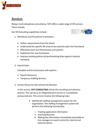 Services
Being a multi-disciplinary consultancy,
These include;
Our HR Consulting capabilities include
1. HR Policies and Procedures Framework
• Gather requirements from the clients
• Understand the specific HR areas to be covered under the framework
• Effectively chart out HR processes and systems
• Implement the new framework
• Improve existing policies by benchmarking them against industry
standards
2. Payroll Suite -
Complete end to end process with options
• Payroll Outsource
• Temporary Staffing Services
3. Human Resources Recruitment & Selection
In this service, YATI CONSULTING
process. This can be as an integrated joint service or
outsourced one. This service involves the following tasks:
• Identify the staffing management system for the
organization. The staffing management system will
perform the following functionality:
ii.
iii.
disciplinary consultancy, YATI offers a wide range of
Our HR Consulting capabilities include -
HR Policies and Procedures Framework –
Gather requirements from the clients
Understand the specific HR areas to be covered under the framework
Effectively chart out HR processes and systems
Implement the new framework
Improve existing policies by benchmarking them against industry
Complete end to end process with options -
Payroll Outsource
Temporary Staffing Services
Human Resources Recruitment & Selection-
ATI CONSULTING will do the recruiting and selection
process. This can be as an integrated joint service or a completely
outsourced one. This service involves the following tasks:
Identify the staffing management system for the
organization. The staffing management system will
perform the following functionality:
i. Tracking application information
ii. Scanning Resumes
iii. Making the information immediately accessible to
line managers to search online for internal and
external talents
offers a wide range of HR services.
Understand the specific HR areas to be covered under the framework
Improve existing policies by benchmarking them against industry
do the recruiting and selection
a completely
outsourced one. This service involves the following tasks:
Identify the staffing management system for the
organization. The staffing management system will
Making the information immediately accessible to
line managers to search online for internal and
 
