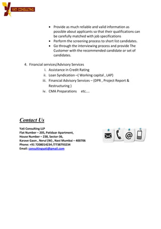 • Provide as much reliable and valid information as
possible about applicants so that their qualifications can
be carefully matched with job
• Perform the screening process to short list candidates.
• Go through the interviewing process and provide The
Customer with the recommended candidate or set of
candidates.
4. Financial services/Advisory Services
i. Assistance in Credit Rating
ii. Loan Syndication
iii. Financial Advisory Services
Restructuring )
iv. CMA Preparations etc....
Contact Us
Yati Consulting LLP
Flat Number – 205, Patidaar Apartment,
House Number – 238, Sector-
Karave Gaon , Nerul (W) , Navi Mumbai
Phone: +91 7208014234 /7738793234
Email: consultingyati@gmail.com
Provide as much reliable and valid information as
possible about applicants so that their qualifications can
be carefully matched with job specifications
Perform the screening process to short list candidates.
Go through the interviewing process and provide The
Customer with the recommended candidate or set of
candidates.
/Advisory Services
Assistance in Credit Rating
Syndication –( Working capital , LAP)
Financial Advisory Services – (DPR , Project Report &
Restructuring )
CMA Preparations etc....
Apartment,
-36,
Nerul (W) , Navi Mumbai – 400706
7738793234
consultingyati@gmail.com
Provide as much reliable and valid information as
possible about applicants so that their qualifications can
specifications
Perform the screening process to short list candidates.
Go through the interviewing process and provide The
Customer with the recommended candidate or set of
(DPR , Project Report &
 