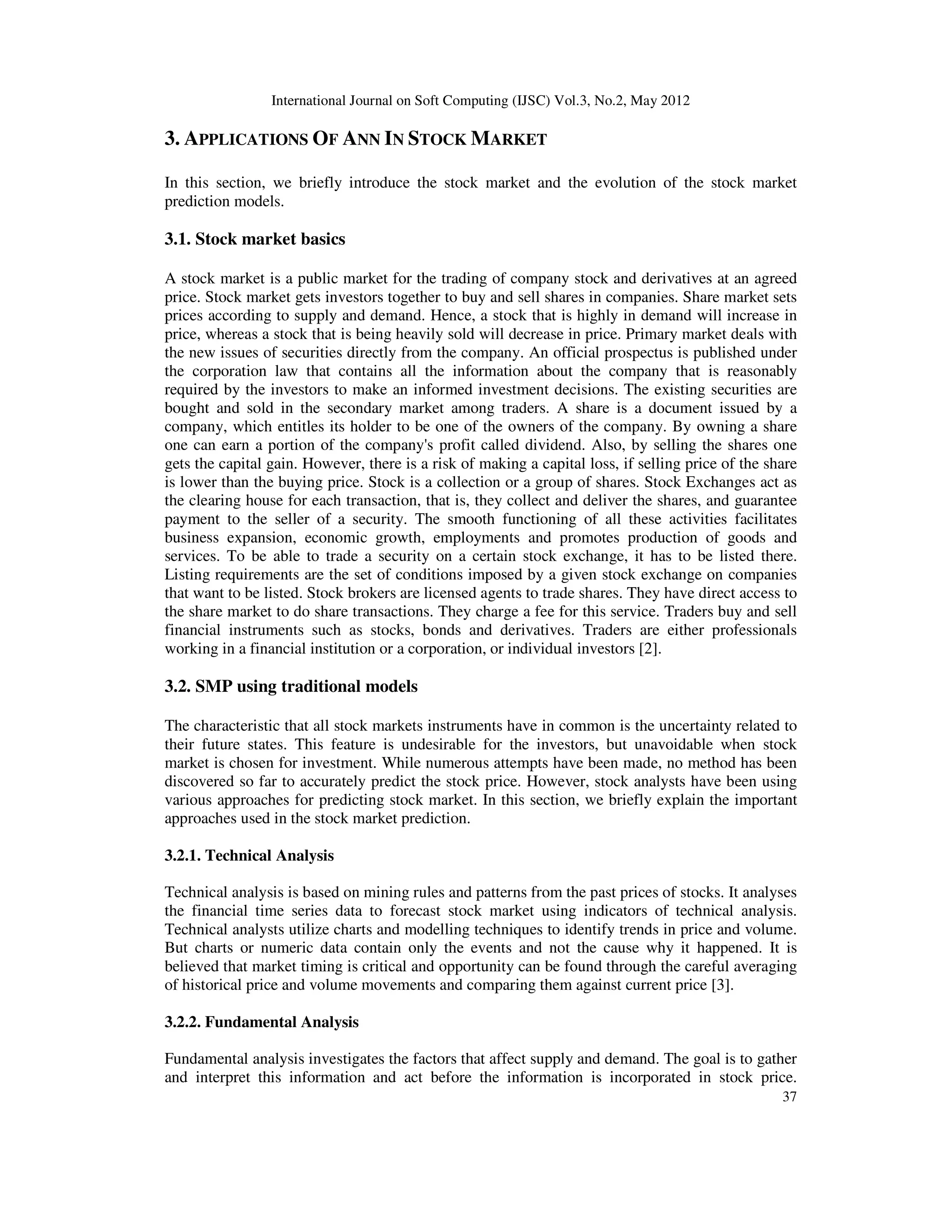 International Journal on Soft Computing (IJSC) Vol.3, No.2, May 2012
37
3. APPLICATIONS OF ANN IN STOCK MARKET
In this section, we briefly introduce the stock market and the evolution of the stock market
prediction models.
3.1. Stock market basics
A stock market is a public market for the trading of company stock and derivatives at an agreed
price. Stock market gets investors together to buy and sell shares in companies. Share market sets
prices according to supply and demand. Hence, a stock that is highly in demand will increase in
price, whereas a stock that is being heavily sold will decrease in price. Primary market deals with
the new issues of securities directly from the company. An official prospectus is published under
the corporation law that contains all the information about the company that is reasonably
required by the investors to make an informed investment decisions. The existing securities are
bought and sold in the secondary market among traders. A share is a document issued by a
company, which entitles its holder to be one of the owners of the company. By owning a share
one can earn a portion of the company's profit called dividend. Also, by selling the shares one
gets the capital gain. However, there is a risk of making a capital loss, if selling price of the share
is lower than the buying price. Stock is a collection or a group of shares. Stock Exchanges act as
the clearing house for each transaction, that is, they collect and deliver the shares, and guarantee
payment to the seller of a security. The smooth functioning of all these activities facilitates
business expansion, economic growth, employments and promotes production of goods and
services. To be able to trade a security on a certain stock exchange, it has to be listed there.
Listing requirements are the set of conditions imposed by a given stock exchange on companies
that want to be listed. Stock brokers are licensed agents to trade shares. They have direct access to
the share market to do share transactions. They charge a fee for this service. Traders buy and sell
financial instruments such as stocks, bonds and derivatives. Traders are either professionals
working in a financial institution or a corporation, or individual investors [2].
3.2. SMP using traditional models
The characteristic that all stock markets instruments have in common is the uncertainty related to
their future states. This feature is undesirable for the investors, but unavoidable when stock
market is chosen for investment. While numerous attempts have been made, no method has been
discovered so far to accurately predict the stock price. However, stock analysts have been using
various approaches for predicting stock market. In this section, we briefly explain the important
approaches used in the stock market prediction.
3.2.1. Technical Analysis
Technical analysis is based on mining rules and patterns from the past prices of stocks. It analyses
the financial time series data to forecast stock market using indicators of technical analysis.
Technical analysts utilize charts and modelling techniques to identify trends in price and volume.
But charts or numeric data contain only the events and not the cause why it happened. It is
believed that market timing is critical and opportunity can be found through the careful averaging
of historical price and volume movements and comparing them against current price [3].
3.2.2. Fundamental Analysis
Fundamental analysis investigates the factors that affect supply and demand. The goal is to gather
and interpret this information and act before the information is incorporated in stock price.
 