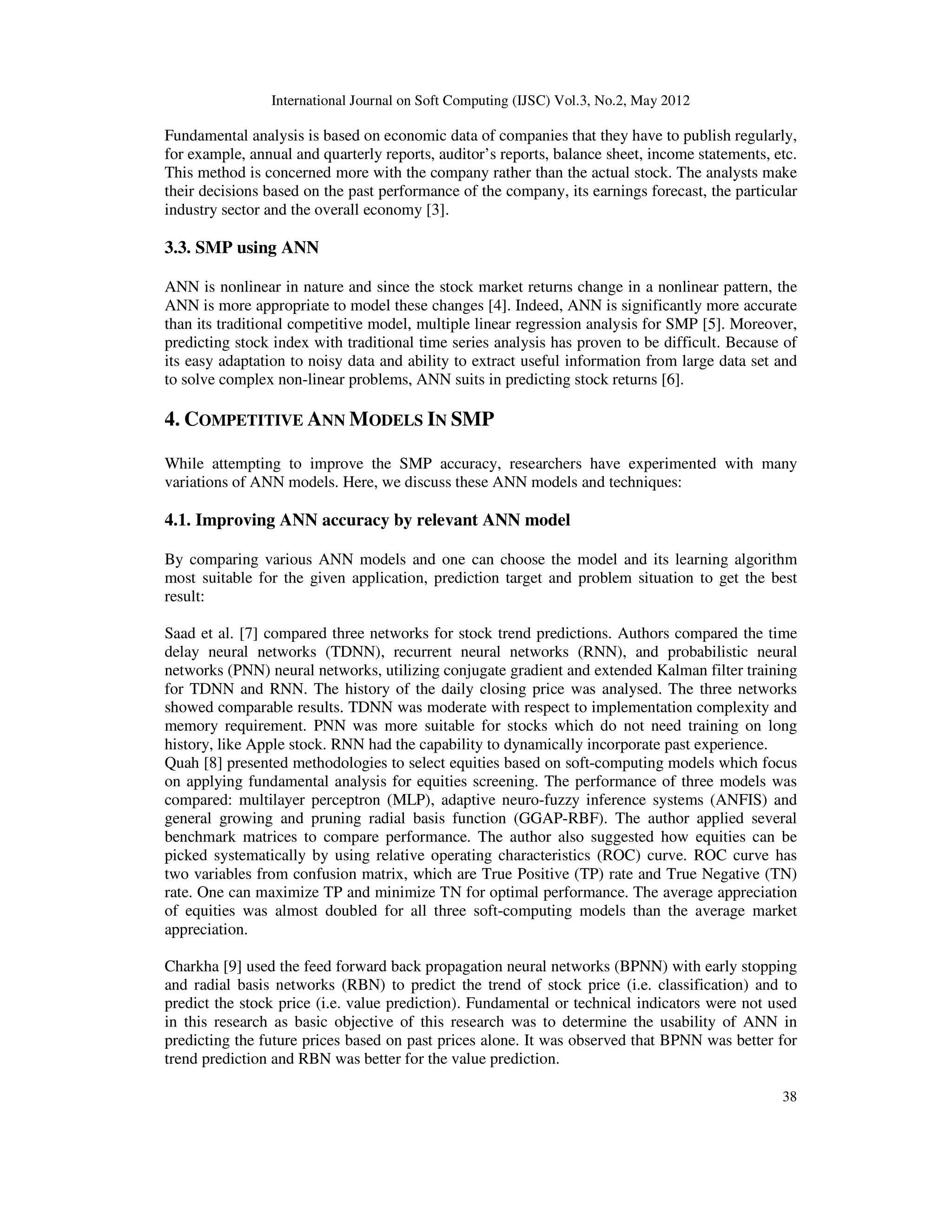 International Journal on Soft Computing (IJSC) Vol.3, No.2, May 2012
38
Fundamental analysis is based on economic data of companies that they have to publish regularly,
for example, annual and quarterly reports, auditor’s reports, balance sheet, income statements, etc.
This method is concerned more with the company rather than the actual stock. The analysts make
their decisions based on the past performance of the company, its earnings forecast, the particular
industry sector and the overall economy [3].
3.3. SMP using ANN
ANN is nonlinear in nature and since the stock market returns change in a nonlinear pattern, the
ANN is more appropriate to model these changes [4]. Indeed, ANN is significantly more accurate
than its traditional competitive model, multiple linear regression analysis for SMP [5]. Moreover,
predicting stock index with traditional time series analysis has proven to be difficult. Because of
its easy adaptation to noisy data and ability to extract useful information from large data set and
to solve complex non-linear problems, ANN suits in predicting stock returns [6].
4. COMPETITIVE ANN MODELS IN SMP
While attempting to improve the SMP accuracy, researchers have experimented with many
variations of ANN models. Here, we discuss these ANN models and techniques:
4.1. Improving ANN accuracy by relevant ANN model
By comparing various ANN models and one can choose the model and its learning algorithm
most suitable for the given application, prediction target and problem situation to get the best
result:
Saad et al. [7] compared three networks for stock trend predictions. Authors compared the time
delay neural networks (TDNN), recurrent neural networks (RNN), and probabilistic neural
networks (PNN) neural networks, utilizing conjugate gradient and extended Kalman filter training
for TDNN and RNN. The history of the daily closing price was analysed. The three networks
showed comparable results. TDNN was moderate with respect to implementation complexity and
memory requirement. PNN was more suitable for stocks which do not need training on long
history, like Apple stock. RNN had the capability to dynamically incorporate past experience.
Quah [8] presented methodologies to select equities based on soft-computing models which focus
on applying fundamental analysis for equities screening. The performance of three models was
compared: multilayer perceptron (MLP), adaptive neuro-fuzzy inference systems (ANFIS) and
general growing and pruning radial basis function (GGAP-RBF). The author applied several
benchmark matrices to compare performance. The author also suggested how equities can be
picked systematically by using relative operating characteristics (ROC) curve. ROC curve has
two variables from confusion matrix, which are True Positive (TP) rate and True Negative (TN)
rate. One can maximize TP and minimize TN for optimal performance. The average appreciation
of equities was almost doubled for all three soft-computing models than the average market
appreciation.
Charkha [9] used the feed forward back propagation neural networks (BPNN) with early stopping
and radial basis networks (RBN) to predict the trend of stock price (i.e. classification) and to
predict the stock price (i.e. value prediction). Fundamental or technical indicators were not used
in this research as basic objective of this research was to determine the usability of ANN in
predicting the future prices based on past prices alone. It was observed that BPNN was better for
trend prediction and RBN was better for the value prediction.
 