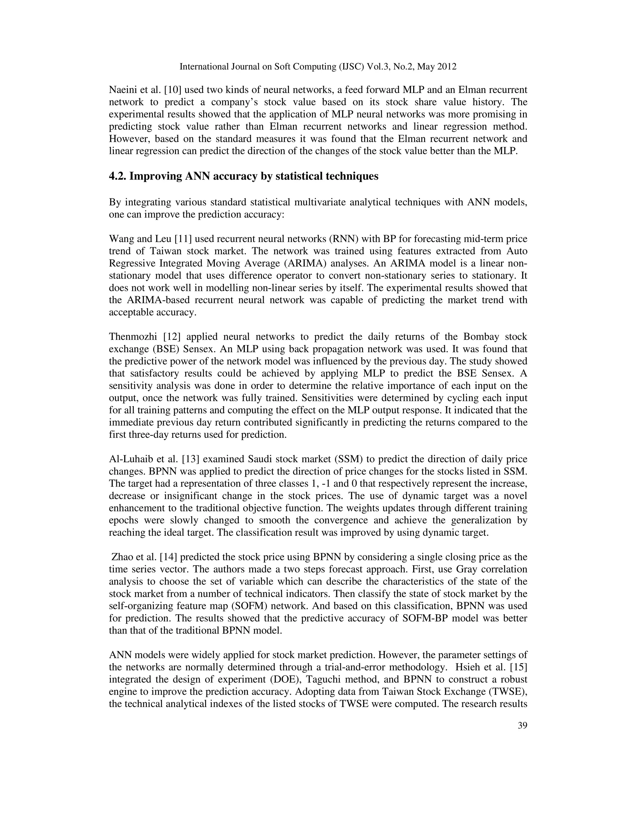 International Journal on Soft Computing (IJSC) Vol.3, No.2, May 2012
39
Naeini et al. [10] used two kinds of neural networks, a feed forward MLP and an Elman recurrent
network to predict a company’s stock value based on its stock share value history. The
experimental results showed that the application of MLP neural networks was more promising in
predicting stock value rather than Elman recurrent networks and linear regression method.
However, based on the standard measures it was found that the Elman recurrent network and
linear regression can predict the direction of the changes of the stock value better than the MLP.
4.2. Improving ANN accuracy by statistical techniques
By integrating various standard statistical multivariate analytical techniques with ANN models,
one can improve the prediction accuracy:
Wang and Leu [11] used recurrent neural networks (RNN) with BP for forecasting mid-term price
trend of Taiwan stock market. The network was trained using features extracted from Auto
Regressive Integrated Moving Average (ARIMA) analyses. An ARIMA model is a linear non-
stationary model that uses difference operator to convert non-stationary series to stationary. It
does not work well in modelling non-linear series by itself. The experimental results showed that
the ARIMA-based recurrent neural network was capable of predicting the market trend with
acceptable accuracy.
Thenmozhi [12] applied neural networks to predict the daily returns of the Bombay stock
exchange (BSE) Sensex. An MLP using back propagation network was used. It was found that
the predictive power of the network model was influenced by the previous day. The study showed
that satisfactory results could be achieved by applying MLP to predict the BSE Sensex. A
sensitivity analysis was done in order to determine the relative importance of each input on the
output, once the network was fully trained. Sensitivities were determined by cycling each input
for all training patterns and computing the effect on the MLP output response. It indicated that the
immediate previous day return contributed significantly in predicting the returns compared to the
first three-day returns used for prediction.
Al-Luhaib et al. [13] examined Saudi stock market (SSM) to predict the direction of daily price
changes. BPNN was applied to predict the direction of price changes for the stocks listed in SSM.
The target had a representation of three classes 1, -1 and 0 that respectively represent the increase,
decrease or insignificant change in the stock prices. The use of dynamic target was a novel
enhancement to the traditional objective function. The weights updates through different training
epochs were slowly changed to smooth the convergence and achieve the generalization by
reaching the ideal target. The classification result was improved by using dynamic target.
Zhao et al. [14] predicted the stock price using BPNN by considering a single closing price as the
time series vector. The authors made a two steps forecast approach. First, use Gray correlation
analysis to choose the set of variable which can describe the characteristics of the state of the
stock market from a number of technical indicators. Then classify the state of stock market by the
self-organizing feature map (SOFM) network. And based on this classification, BPNN was used
for prediction. The results showed that the predictive accuracy of SOFM-BP model was better
than that of the traditional BPNN model.
ANN models were widely applied for stock market prediction. However, the parameter settings of
the networks are normally determined through a trial-and-error methodology. Hsieh et al. [15]
integrated the design of experiment (DOE), Taguchi method, and BPNN to construct a robust
engine to improve the prediction accuracy. Adopting data from Taiwan Stock Exchange (TWSE),
the technical analytical indexes of the listed stocks of TWSE were computed. The research results
 