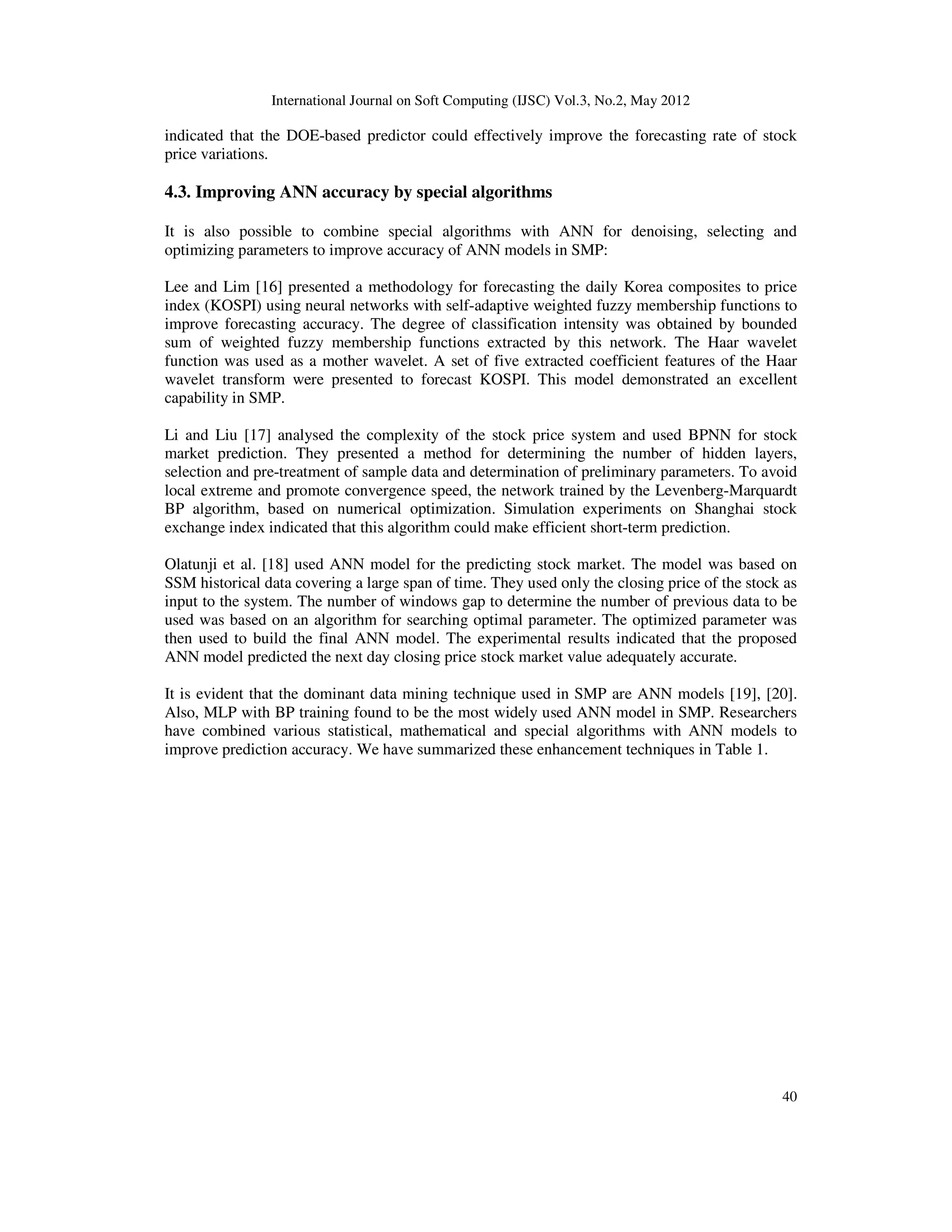 International Journal on Soft Computing (IJSC) Vol.3, No.2, May 2012
40
indicated that the DOE-based predictor could effectively improve the forecasting rate of stock
price variations.
4.3. Improving ANN accuracy by special algorithms
It is also possible to combine special algorithms with ANN for denoising, selecting and
optimizing parameters to improve accuracy of ANN models in SMP:
Lee and Lim [16] presented a methodology for forecasting the daily Korea composites to price
index (KOSPI) using neural networks with self-adaptive weighted fuzzy membership functions to
improve forecasting accuracy. The degree of classification intensity was obtained by bounded
sum of weighted fuzzy membership functions extracted by this network. The Haar wavelet
function was used as a mother wavelet. A set of five extracted coefficient features of the Haar
wavelet transform were presented to forecast KOSPI. This model demonstrated an excellent
capability in SMP.
Li and Liu [17] analysed the complexity of the stock price system and used BPNN for stock
market prediction. They presented a method for determining the number of hidden layers,
selection and pre-treatment of sample data and determination of preliminary parameters. To avoid
local extreme and promote convergence speed, the network trained by the Levenberg-Marquardt
BP algorithm, based on numerical optimization. Simulation experiments on Shanghai stock
exchange index indicated that this algorithm could make efficient short-term prediction.
Olatunji et al. [18] used ANN model for the predicting stock market. The model was based on
SSM historical data covering a large span of time. They used only the closing price of the stock as
input to the system. The number of windows gap to determine the number of previous data to be
used was based on an algorithm for searching optimal parameter. The optimized parameter was
then used to build the final ANN model. The experimental results indicated that the proposed
ANN model predicted the next day closing price stock market value adequately accurate.
It is evident that the dominant data mining technique used in SMP are ANN models [19], [20].
Also, MLP with BP training found to be the most widely used ANN model in SMP. Researchers
have combined various statistical, mathematical and special algorithms with ANN models to
improve prediction accuracy. We have summarized these enhancement techniques in Table 1.
 