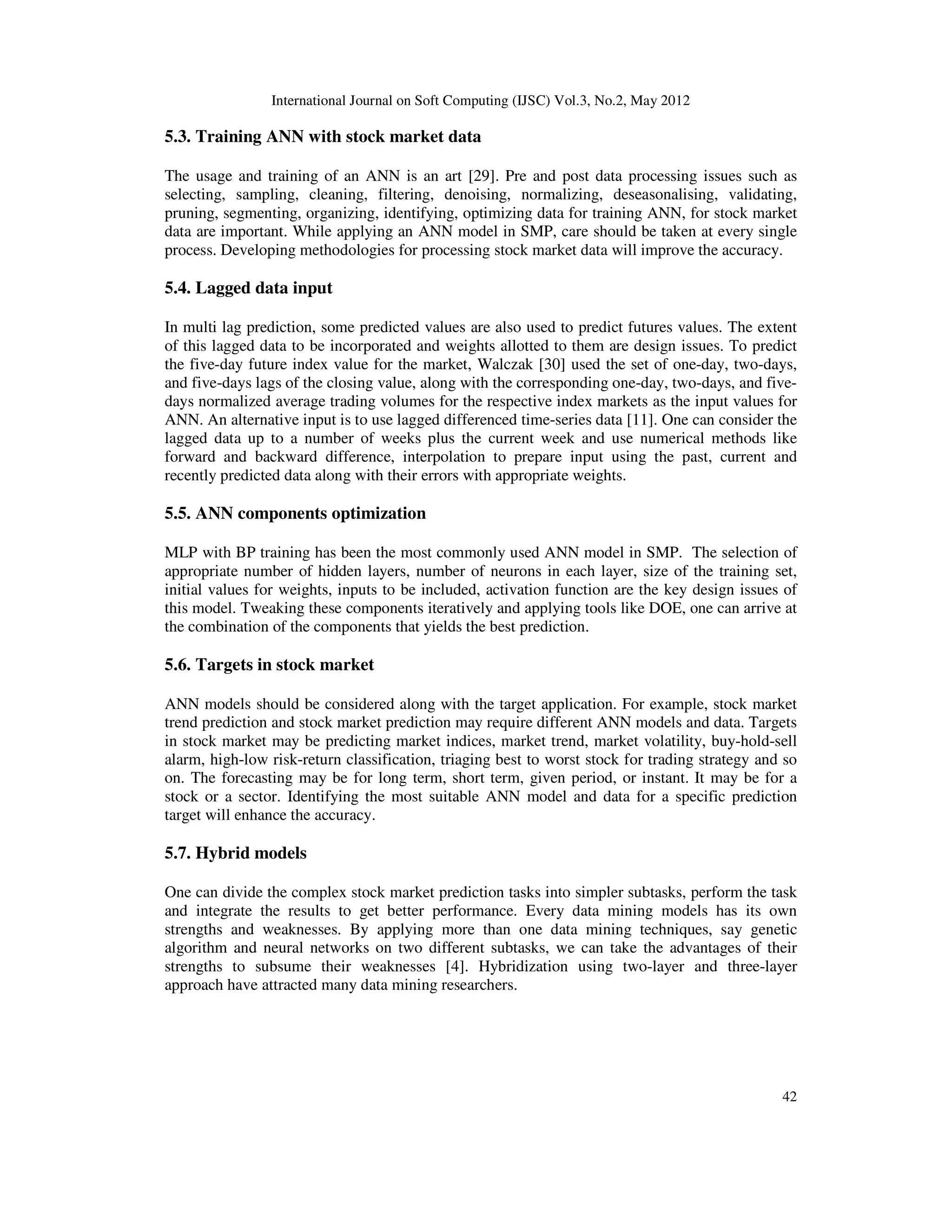 International Journal on Soft Computing (IJSC) Vol.3, No.2, May 2012
42
5.3. Training ANN with stock market data
The usage and training of an ANN is an art [29]. Pre and post data processing issues such as
selecting, sampling, cleaning, filtering, denoising, normalizing, deseasonalising, validating,
pruning, segmenting, organizing, identifying, optimizing data for training ANN, for stock market
data are important. While applying an ANN model in SMP, care should be taken at every single
process. Developing methodologies for processing stock market data will improve the accuracy.
5.4. Lagged data input
In multi lag prediction, some predicted values are also used to predict futures values. The extent
of this lagged data to be incorporated and weights allotted to them are design issues. To predict
the five-day future index value for the market, Walczak [30] used the set of one-day, two-days,
and five-days lags of the closing value, along with the corresponding one-day, two-days, and five-
days normalized average trading volumes for the respective index markets as the input values for
ANN. An alternative input is to use lagged differenced time-series data [11]. One can consider the
lagged data up to a number of weeks plus the current week and use numerical methods like
forward and backward difference, interpolation to prepare input using the past, current and
recently predicted data along with their errors with appropriate weights.
5.5. ANN components optimization
MLP with BP training has been the most commonly used ANN model in SMP. The selection of
appropriate number of hidden layers, number of neurons in each layer, size of the training set,
initial values for weights, inputs to be included, activation function are the key design issues of
this model. Tweaking these components iteratively and applying tools like DOE, one can arrive at
the combination of the components that yields the best prediction.
5.6. Targets in stock market
ANN models should be considered along with the target application. For example, stock market
trend prediction and stock market prediction may require different ANN models and data. Targets
in stock market may be predicting market indices, market trend, market volatility, buy-hold-sell
alarm, high-low risk-return classification, triaging best to worst stock for trading strategy and so
on. The forecasting may be for long term, short term, given period, or instant. It may be for a
stock or a sector. Identifying the most suitable ANN model and data for a specific prediction
target will enhance the accuracy.
5.7. Hybrid models
One can divide the complex stock market prediction tasks into simpler subtasks, perform the task
and integrate the results to get better performance. Every data mining models has its own
strengths and weaknesses. By applying more than one data mining techniques, say genetic
algorithm and neural networks on two different subtasks, we can take the advantages of their
strengths to subsume their weaknesses [4]. Hybridization using two-layer and three-layer
approach have attracted many data mining researchers.
 