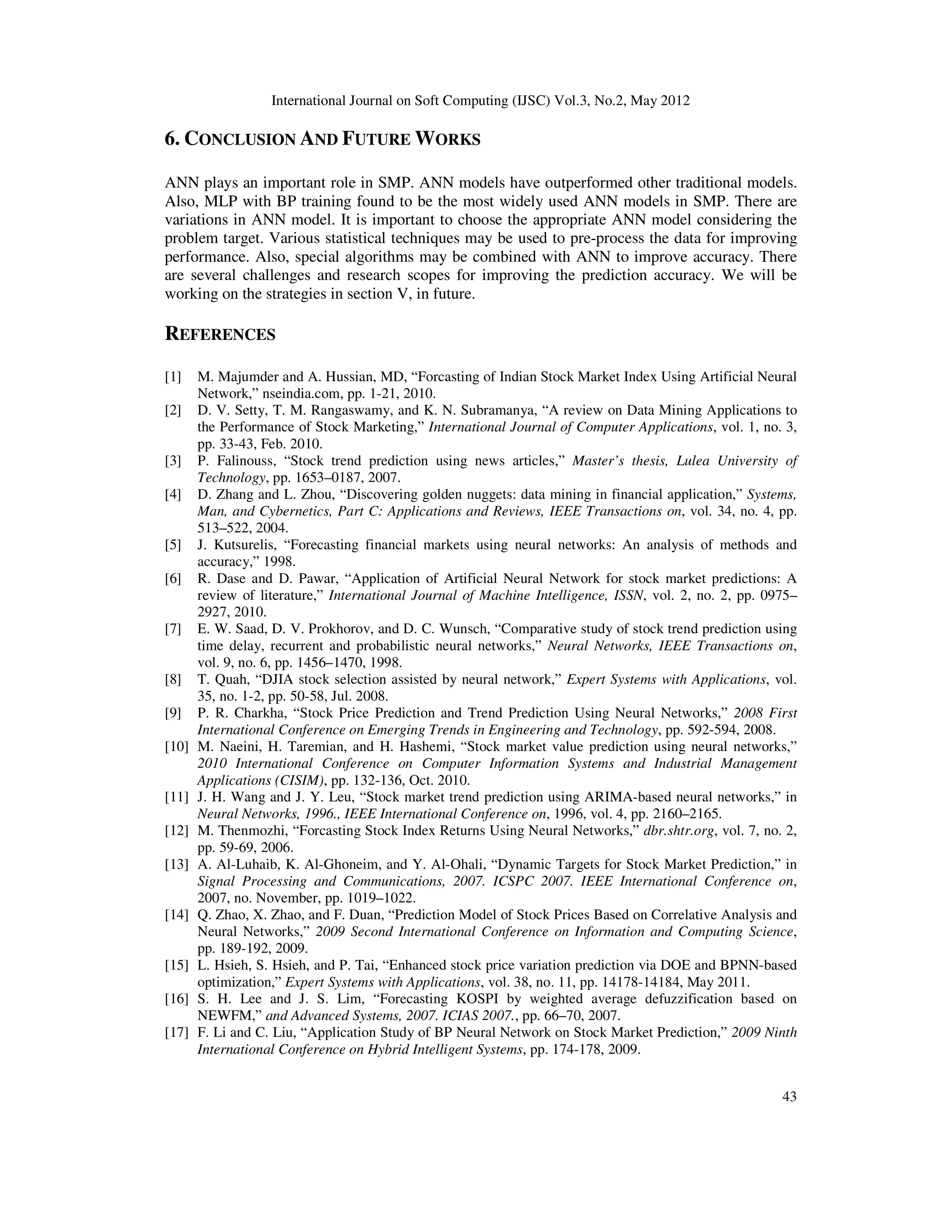 International Journal on Soft Computing (IJSC) Vol.3, No.2, May 2012
43
6. CONCLUSION AND FUTURE WORKS
ANN plays an important role in SMP. ANN models have outperformed other traditional models.
Also, MLP with BP training found to be the most widely used ANN models in SMP. There are
variations in ANN model. It is important to choose the appropriate ANN model considering the
problem target. Various statistical techniques may be used to pre-process the data for improving
performance. Also, special algorithms may be combined with ANN to improve accuracy. There
are several challenges and research scopes for improving the prediction accuracy. We will be
working on the strategies in section V, in future.
REFERENCES
[1] M. Majumder and A. Hussian, MD, “Forcasting of Indian Stock Market Index Using Artificial Neural
Network,” nseindia.com, pp. 1-21, 2010.
[2] D. V. Setty, T. M. Rangaswamy, and K. N. Subramanya, “A review on Data Mining Applications to
the Performance of Stock Marketing,” International Journal of Computer Applications, vol. 1, no. 3,
pp. 33-43, Feb. 2010.
[3] P. Falinouss, “Stock trend prediction using news articles,” Master’s thesis, Lulea University of
Technology, pp. 1653–0187, 2007.
[4] D. Zhang and L. Zhou, “Discovering golden nuggets: data mining in financial application,” Systems,
Man, and Cybernetics, Part C: Applications and Reviews, IEEE Transactions on, vol. 34, no. 4, pp.
513–522, 2004.
[5] J. Kutsurelis, “Forecasting financial markets using neural networks: An analysis of methods and
accuracy,” 1998.
[6] R. Dase and D. Pawar, “Application of Artificial Neural Network for stock market predictions: A
review of literature,” International Journal of Machine Intelligence, ISSN, vol. 2, no. 2, pp. 0975–
2927, 2010.
[7] E. W. Saad, D. V. Prokhorov, and D. C. Wunsch, “Comparative study of stock trend prediction using
time delay, recurrent and probabilistic neural networks,” Neural Networks, IEEE Transactions on,
vol. 9, no. 6, pp. 1456–1470, 1998.
[8] T. Quah, “DJIA stock selection assisted by neural network,” Expert Systems with Applications, vol.
35, no. 1-2, pp. 50-58, Jul. 2008.
[9] P. R. Charkha, “Stock Price Prediction and Trend Prediction Using Neural Networks,” 2008 First
International Conference on Emerging Trends in Engineering and Technology, pp. 592-594, 2008.
[10] M. Naeini, H. Taremian, and H. Hashemi, “Stock market value prediction using neural networks,”
2010 International Conference on Computer Information Systems and Industrial Management
Applications (CISIM), pp. 132-136, Oct. 2010.
[11] J. H. Wang and J. Y. Leu, “Stock market trend prediction using ARIMA-based neural networks,” in
Neural Networks, 1996., IEEE International Conference on, 1996, vol. 4, pp. 2160–2165.
[12] M. Thenmozhi, “Forcasting Stock Index Returns Using Neural Networks,” dbr.shtr.org, vol. 7, no. 2,
pp. 59-69, 2006.
[13] A. Al-Luhaib, K. Al-Ghoneim, and Y. Al-Ohali, “Dynamic Targets for Stock Market Prediction,” in
Signal Processing and Communications, 2007. ICSPC 2007. IEEE International Conference on,
2007, no. November, pp. 1019–1022.
[14] Q. Zhao, X. Zhao, and F. Duan, “Prediction Model of Stock Prices Based on Correlative Analysis and
Neural Networks,” 2009 Second International Conference on Information and Computing Science,
pp. 189-192, 2009.
[15] L. Hsieh, S. Hsieh, and P. Tai, “Enhanced stock price variation prediction via DOE and BPNN-based
optimization,” Expert Systems with Applications, vol. 38, no. 11, pp. 14178-14184, May 2011.
[16] S. H. Lee and J. S. Lim, “Forecasting KOSPI by weighted average defuzzification based on
NEWFM,” and Advanced Systems, 2007. ICIAS 2007., pp. 66–70, 2007.
[17] F. Li and C. Liu, “Application Study of BP Neural Network on Stock Market Prediction,” 2009 Ninth
International Conference on Hybrid Intelligent Systems, pp. 174-178, 2009.
 