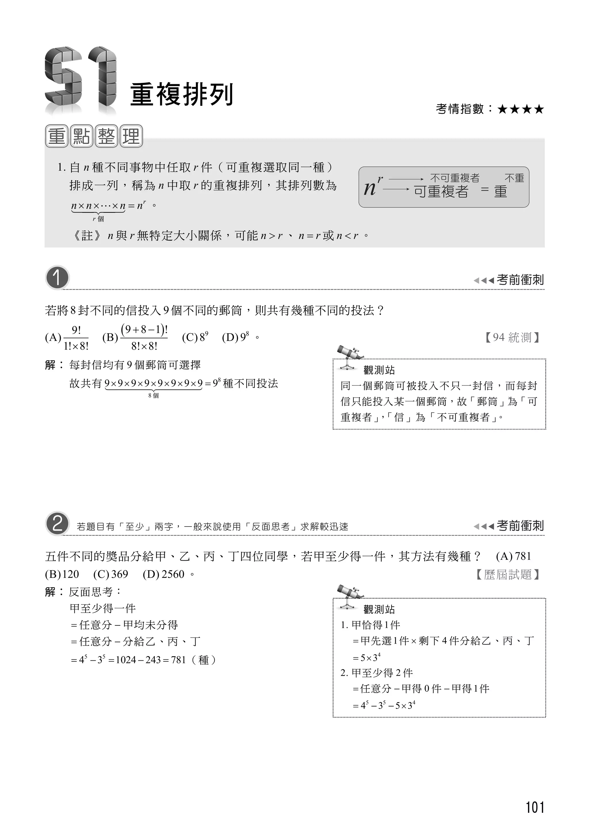 101
考情指數：★★★★
重複排列
1. 自 n 種不同事物中任取 r 件（可重複選取同一種）
排成一列，稱為 n 中取 r 的重複排列，其排列數為
r
r
n n n n   
個
。
《註》 n 與 r 無特定大小關係，可能 n r 、 n r 或 n r 。
若將 8 封不同的信投入 9個不同的郵筒，則共有幾種不同的投法？
(A)
9!
1! 8!
(B)
 9 8 1 !
8! 8!
 

(C) 9
8 (D) 8
9 。 【94 統測】
解： 每封信均有 9 個郵筒可選擇
故共有 8
8
9 9 9 9 9 9 9 9 9       
個
種不同投法
五件不同的獎品分給甲、乙、丙、丁四位同學，若甲至少得一件，其方法有幾種？ (A) 781
(B)120 (C) 369 (D) 2560 。 【歷屆試題】
解： 反面思考：
甲至少得一件
 任意分  甲均未分得
 任意分  分給乙、丙、丁
5 5
4 3 1024 243 781     （種）
若題目有「至少」兩字，一般來說使用「反面思考」求解較迅速
觀測站
1. 甲恰得1件
 甲先選1件  剩下 4 件分給乙、丙、丁
4
5 3 
2. 甲至少得 2 件
 任意分  甲得 0 件  甲得 1件
5 5 4
4 3 5 3   
觀測站
同一個郵筒可被投入不只一封信，而每封
信只能投入某一個郵筒，故「郵筒」為「可
重複者」，「信」為「不可重複者」。
 