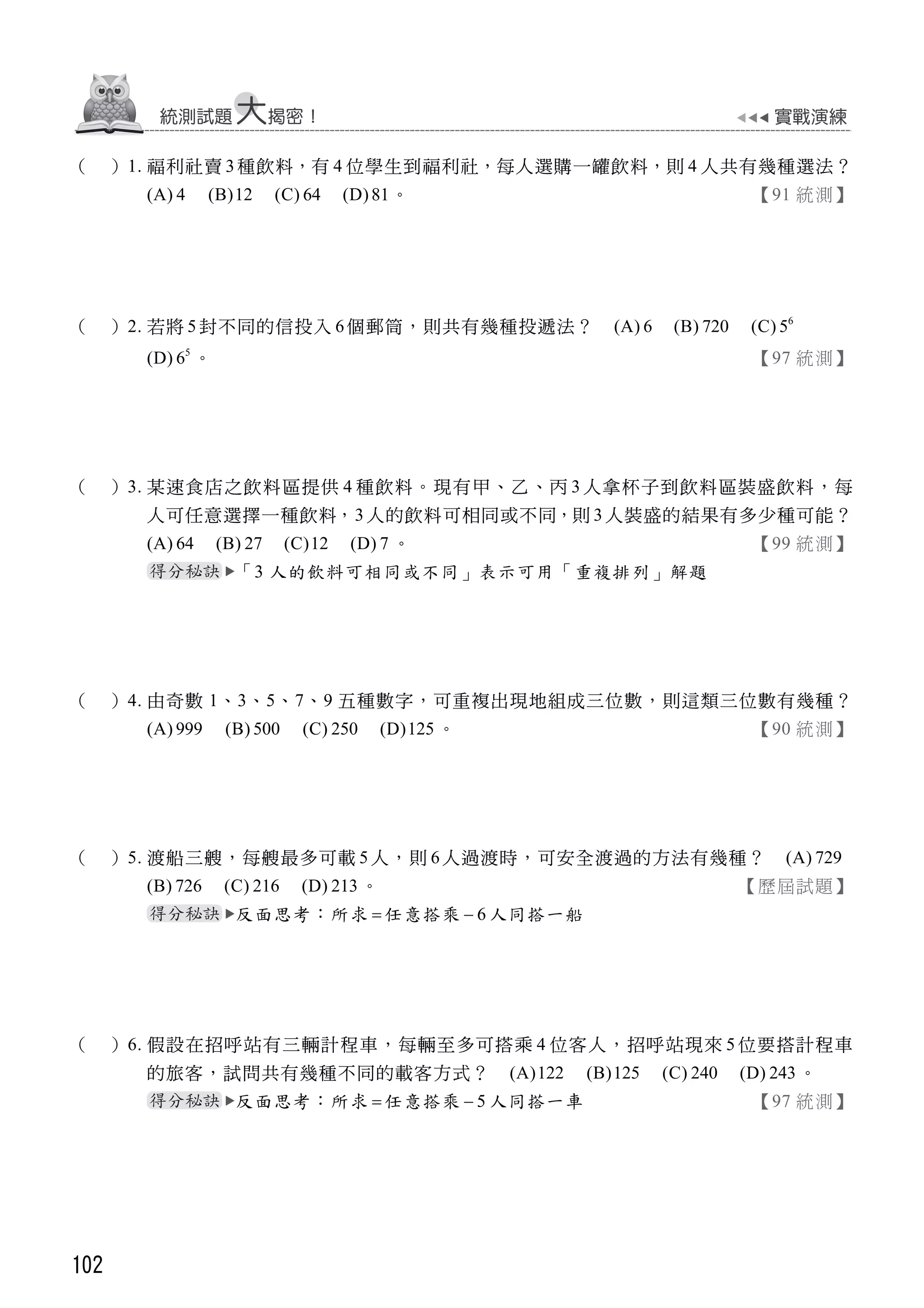 102
（ ）1. 福利社賣 3種飲料，有 4 位學生到福利社，每人選購一罐飲料，則 4 人共有幾種選法？
(A) 4 (B)12 (C) 64 (D)81。 【91 統測】
（ ）2. 若將 5 封不同的信投入 6個郵筒，則共有幾種投遞法？ (A) 6 (B) 720 (C) 6
5
(D) 5
6 。 【97 統測】
（ ）3. 某速食店之飲料區提供 4 種飲料。現有甲、乙、丙 3 人拿杯子到飲料區裝盛飲料，每
人可任意選擇一種飲料，3 人的飲料可相同或不同，則 3 人裝盛的結果有多少種可能？
(A) 64 (B) 27 (C)12 (D) 7 。 【99 統測】
「3 人的飲料可相同或不同」表示可用「重複排列」解題
（ ）4. 由奇數 1、3、5、7、9 五種數字，可重複出現地組成三位數，則這類三位數有幾種？
(A) 999 (B) 500 (C) 250 (D)125 。 【90 統測】
（ ）5. 渡船三艘，每艘最多可載 5 人，則 6人過渡時，可安全渡過的方法有幾種？ (A) 729
(B) 726 (C) 216 (D) 213 。 【歷屆試題】
反面思考：所求  任意搭乘 6 人同搭一船
（ ）6. 假設在招呼站有三輛計程車，每輛至多可搭乘 4 位客人，招呼站現來 5 位要搭計程車
的旅客，試問共有幾種不同的載客方式？ (A)122 (B)125 (C) 240 (D) 243 。
反面思考：所求  任意搭乘 5 人同搭一車 【97 統測】
 