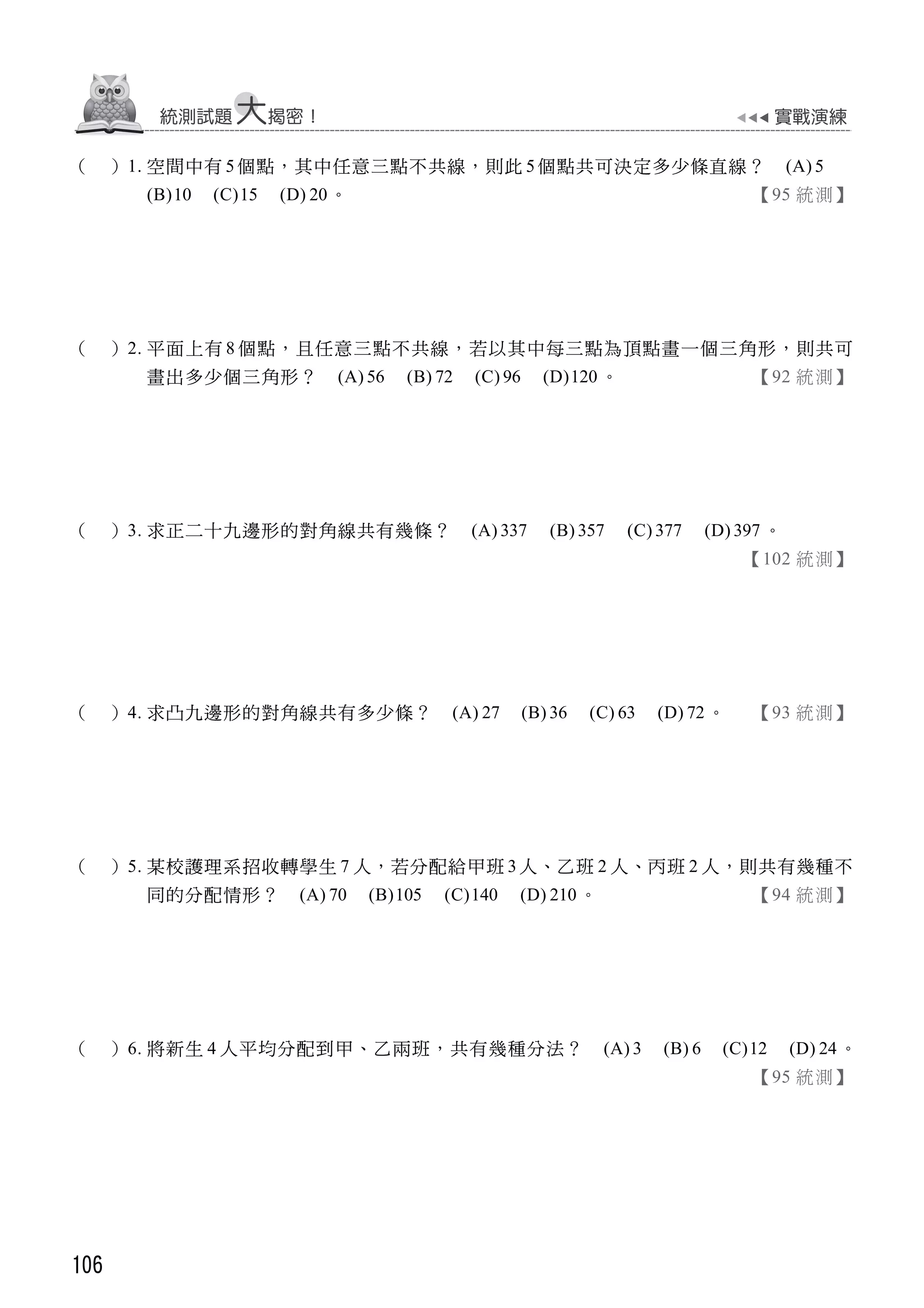106
（ ）1. 空間中有 5個點，其中任意三點不共線，則此 5個點共可決定多少條直線？ (A) 5
(B)10 (C)15 (D) 20。 【95 統測】
（ ）2. 平面上有 8 個點，且任意三點不共線，若以其中每三點為頂點畫一個三角形，則共可
畫出多少個三角形？ (A) 56 (B) 72 (C) 96 (D)120 。 【92 統測】
（ ）3. 求正二十九邊形的對角線共有幾條？ (A) 337 (B) 357 (C) 377 (D) 397 。
【102 統測】
（ ）4. 求凸九邊形的對角線共有多少條？ (A) 27 (B) 36 (C) 63 (D) 72 。 【93 統測】
（ ）5. 某校護理系招收轉學生 7 人，若分配給甲班 3 人、乙班 2 人、丙班 2 人，則共有幾種不
同的分配情形？ (A) 70 (B)105 (C)140 (D) 210 。 【94 統測】
（ ）6. 將新生 4 人平均分配到甲、乙兩班，共有幾種分法？ (A) 3 (B) 6 (C)12 (D) 24。
【95 統測】
 