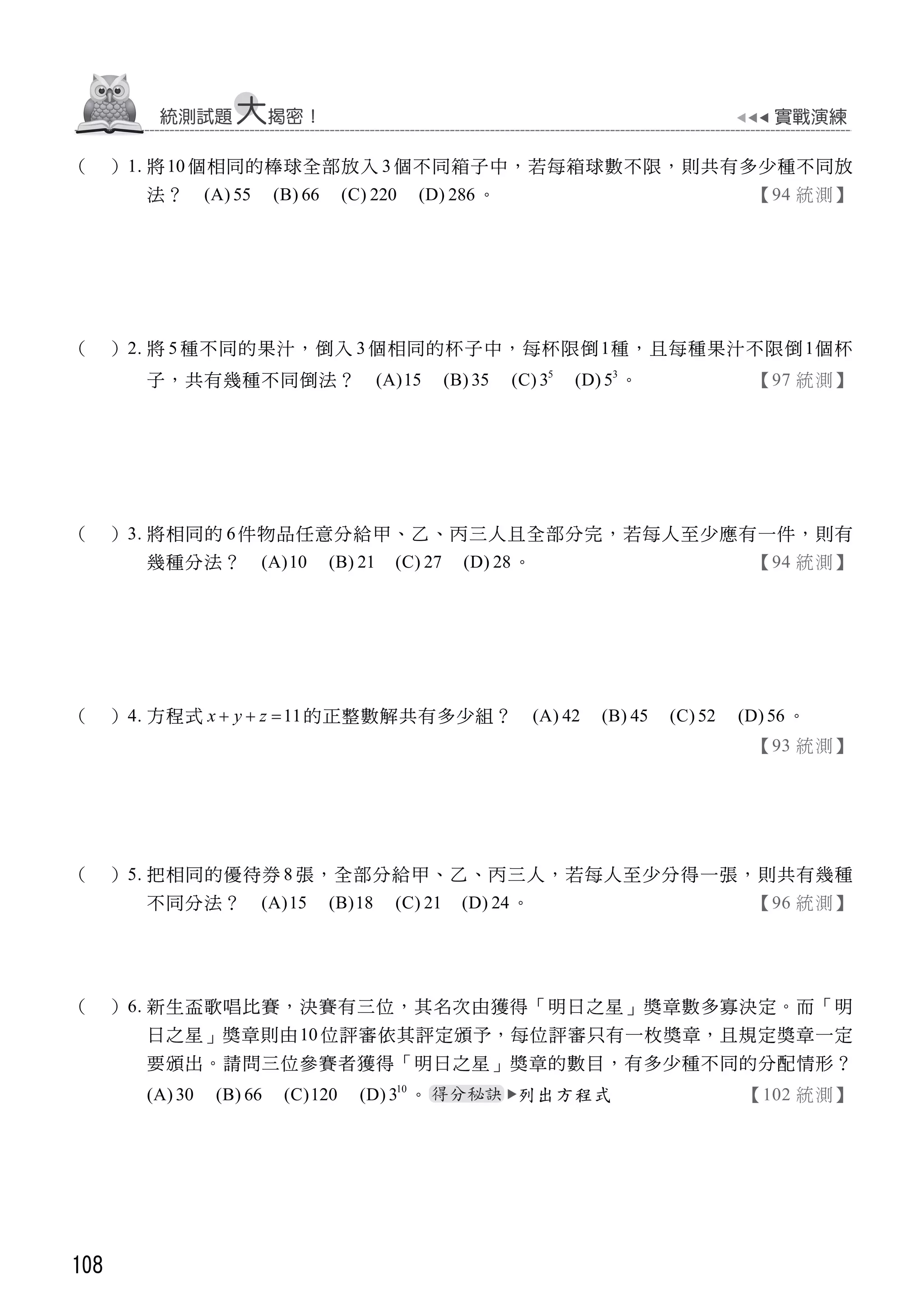 108
（ ）1. 將10 個相同的棒球全部放入 3 個不同箱子中，若每箱球數不限，則共有多少種不同放
法？ (A) 55 (B) 66 (C) 220 (D) 286 。 【94 統測】
（ ）2. 將 5 種不同的果汁，倒入 3 個相同的杯子中，每杯限倒1種，且每種果汁不限倒1個杯
子，共有幾種不同倒法？ (A)15 (B) 35 (C) 5
3 (D) 3
5 。 【97 統測】
（ ）3. 將相同的 6件物品任意分給甲、乙、丙三人且全部分完，若每人至少應有一件，則有
幾種分法？ (A)10 (B) 21 (C) 27 (D) 28。 【94 統測】
（ ）4. 方程式 11x y z   的正整數解共有多少組？ (A) 42 (B) 45 (C) 52 (D) 56 。
【93 統測】
（ ）5. 把相同的優待券 8 張，全部分給甲、乙、丙三人，若每人至少分得一張，則共有幾種
不同分法？ (A)15 (B)18 (C) 21 (D) 24。 【96 統測】
（ ）6. 新生盃歌唱比賽，決賽有三位，其名次由獲得「明日之星」獎章數多寡決定。而「明
日之星」獎章則由10 位評審依其評定頒予，每位評審只有一枚獎章，且規定獎章一定
要頒出。請問三位參賽者獲得「明日之星」獎章的數目，有多少種不同的分配情形？
(A) 30 (B) 66 (C)120 (D) 10
3 。 列出方程式 【102 統測】
 