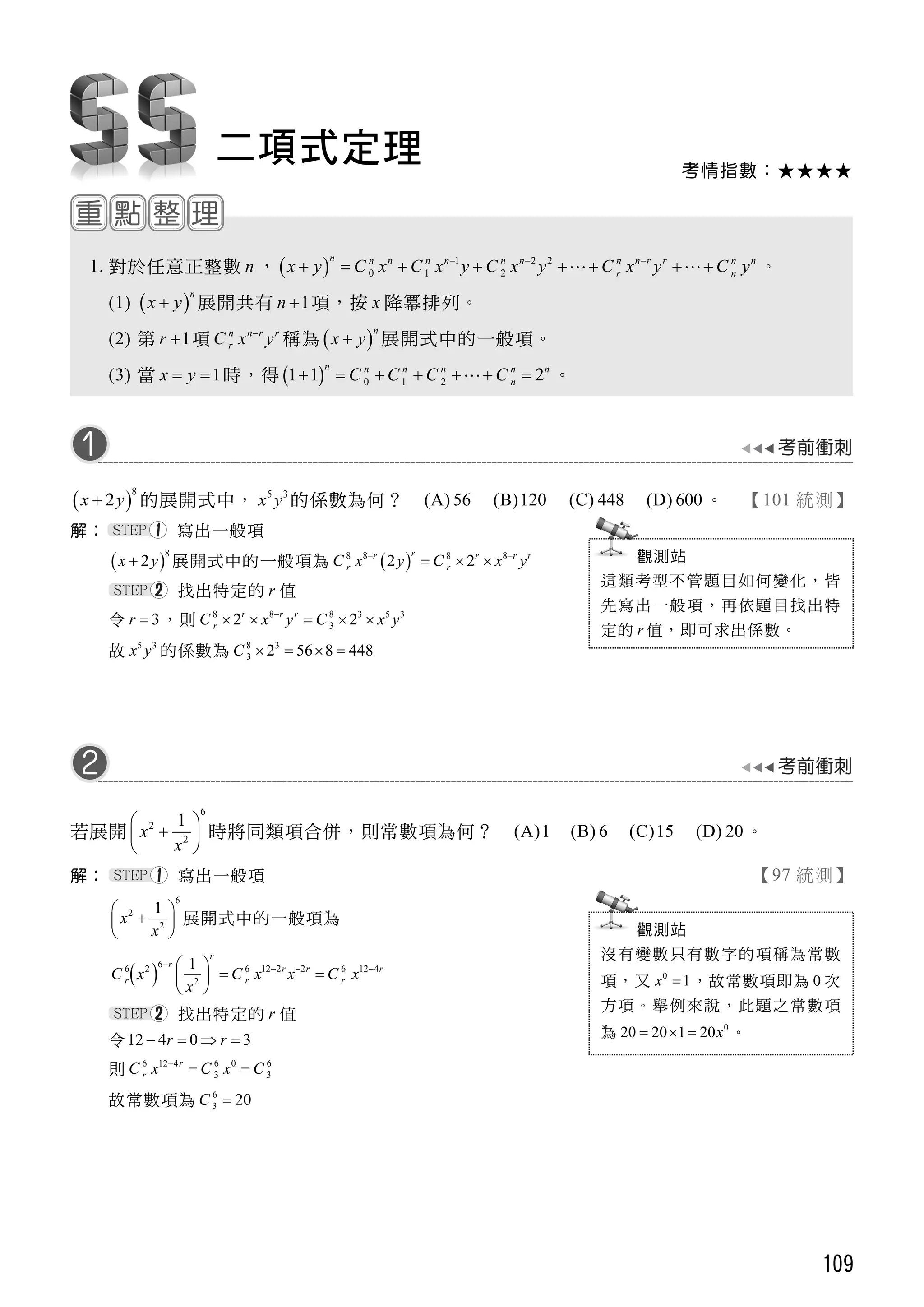 109
考情指數：★★★★
二項式定理
1. 對於任意正整數 n ，   1 2 2
0 1 2
n n n n n n n n n r r n n
r nx y C x C x y C x y C x y C y  
         。
(1)  
n
x y 展開共有 1n  項，按 x 降冪排列。
(2) 第 1r  項 n n r r
rC x y
稱為  
n
x y 展開式中的一般項。
(3) 當 1x y  時，得   0 1 21 1 2
n n n n n n
nC C C C       。
 
8
2x y 的展開式中， 5 3
x y 的係數為何？ (A) 56 (B)120 (C) 448 (D) 600 。 【101 統測】
解： 寫出一般項
 
8
2x y 展開式中的一般項為  8 8 8 8
2 2
rr r r r
r rC x y C x y 
  
找出特定的 r 值
令 3r  ，則 8 8 8 3 5 3
32 2r r r
rC x y C x y
    
故 5 3
x y 的係數為 8 3
3 2 56 8 448C    
若展開
6
2
2
1
x
x
 
 
 
時將同類項合併，則常數項為何？ (A)1 (B) 6 (C)15 (D) 20。
解： 寫出一般項 【97 統測】
6
2
2
1
x
x
 
 
 
展開式中的一般項為
 
66 2 6 12 2 2 6 12 4
2
1
r
r r r r
r r rC x C x x C x
x
    
  
 
找出特定的 r 值
令12 4 0 3r r   
則 6 12 4 6 0 6
3 3
r
rC x C x C
 
故常數項為 6
3 20C 
觀測站
這類考型不管題目如何變化，皆
先寫出一般項，再依題目找出特
定的 r 值，即可求出係數。
觀測站
沒有變數只有數字的項稱為常數
項，又 0
1x  ，故常數項即為 0 次
方項。舉例來說，此題之常數項
為 0
20 20 1 20x   。
 