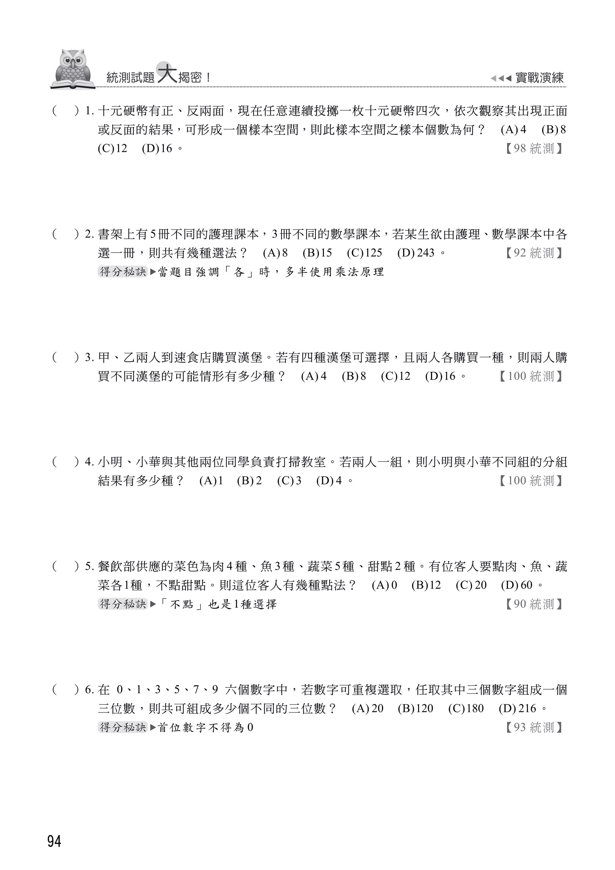 94
（ ）1. 十元硬幣有正、反兩面，現在任意連續投擲一枚十元硬幣四次，依次觀察其出現正面
或反面的結果，可形成一個樣本空間，則此樣本空間之樣本個數為何？ (A) 4 (B)8
(C)12 (D)16 。 【98 統測】
（ ）2. 書架上有 5冊不同的護理課本，3冊不同的數學課本，若某生欲由護理、數學課本中各
選一冊，則共有幾種選法？ (A)8 (B)15 (C)125 (D) 243 。 【92 統測】
當題目強調「各」時，多半使用乘法原理
（ ）3. 甲、乙兩人到速食店購買漢堡。若有四種漢堡可選擇，且兩人各購買一種，則兩人購
買不同漢堡的可能情形有多少種？ (A) 4 (B)8 (C)12 (D)16 。 【100 統測】
（ ）4. 小明、小華與其他兩位同學負責打掃教室。若兩人一組，則小明與小華不同組的分組
結果有多少種？ (A)1 (B) 2 (C) 3 (D) 4 。 【100 統測】
（ ）5. 餐飲部供應的菜色為肉 4 種、魚 3 種、蔬菜 5 種、甜點 2 種。有位客人要點肉、魚、蔬
菜各1種，不點甜點。則這位客人有幾種點法？ (A) 0 (B)12 (C) 20 (D) 60 。
「不點」也是1種選擇 【90 統測】
（ ）6. 在 0、1、3、5、7、9 六個數字中，若數字可重複選取，任取其中三個數字組成一個
三位數，則共可組成多少個不同的三位數？ (A) 20 (B)120 (C)180 (D) 216 。
首位數字不得為 0 【93 統測】
 
