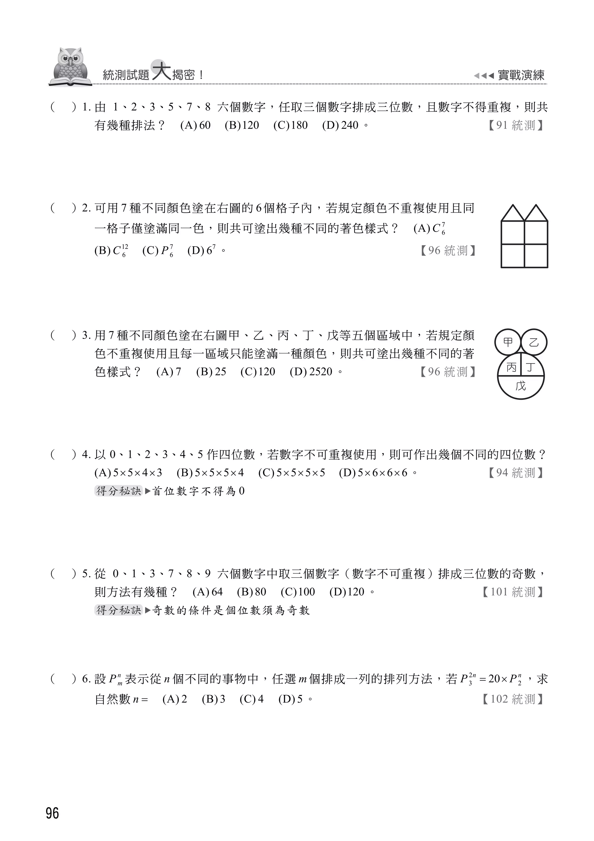 96
（ ）1. 由 1、2、3、5、7、8 六個數字，任取三個數字排成三位數，且數字不得重複，則共
有幾種排法？ (A) 60 (B)120 (C)180 (D) 240 。 【91 統測】
（ ）2. 可用 7 種不同顏色塗在右圖的 6個格子內，若規定顏色不重複使用且同
一格子僅塗滿同一色，則共可塗出幾種不同的著色樣式？ (A) 7
6C
(B) 12
6C (C) 7
6P (D) 7
6 。 【96 統測】
（ ）3. 用 7 種不同顏色塗在右圖甲、乙、丙、丁、戊等五個區域中，若規定顏
色不重複使用且每一區域只能塗滿一種顏色，則共可塗出幾種不同的著
色樣式？ (A) 7 (B) 25 (C)120 (D) 2520 。 【96 統測】
（ ）4. 以 0、1、2、3、4、5 作四位數，若數字不可重複使用，則可作出幾個不同的四位數？
(A) 5 5 4 3   (B) 5 5 5 4   (C) 5 5 5 5   (D) 5 6 6 6   。 【94 統測】
首位數字不得為 0
（ ）5. 從 0、1、3、7、8、9 六個數字中取三個數字（數字不可重複）排成三位數的奇數，
則方法有幾種？ (A) 64 (B)80 (C)100 (D)120 。 【101 統測】
奇數的條件是個位數須為奇數
（ ）6. 設 n
mP 表示從 n 個不同的事物中，任選 m 個排成一列的排列方法，若 2
3 220n n
P P  ，求
自然數 n  (A) 2 (B) 3 (C) 4 (D) 5。 【102 統測】
 