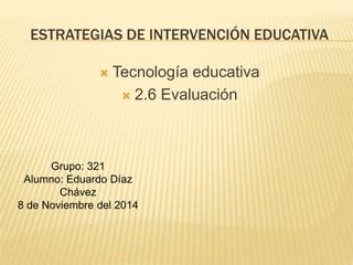 ESTRATEGIAS DE INTERVENCIÓN EDUCATIVA
 Tecnología educativa
 2.6 Evaluación
Grupo: 321
Alumno: Eduardo Díaz
Chávez
8 de Noviembre del 2014
 