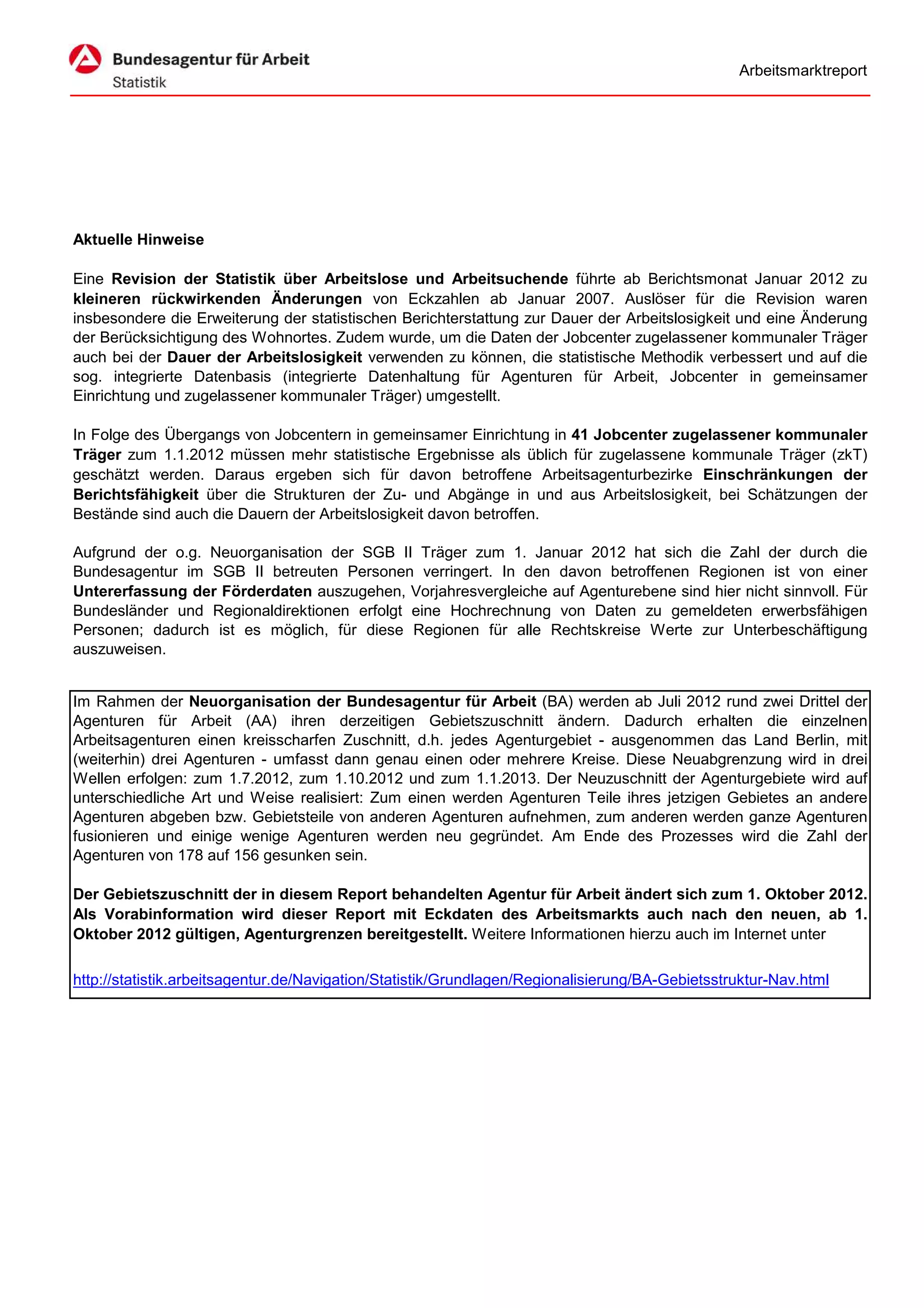 Arbeitsmarktreport




Aktuelle Hinweise

Eine Revision der Statistik über Arbeitslose und Arbeitsuchende führte ab Berichtsmonat Januar 2012 zu
kleineren rückwirkenden Änderungen von Eckzahlen ab Januar 2007. Auslöser für die Revision waren
insbesondere die Erweiterung der statistischen Berichterstattung zur Dauer der Arbeitslosigkeit und eine Änderung
der Berücksichtigung des Wohnortes. Zudem wurde, um die Daten der Jobcenter zugelassener kommunaler Träger
auch bei der Dauer der Arbeitslosigkeit verwenden zu können, die statistische Methodik verbessert und auf die
sog. integrierte Datenbasis (integrierte Datenhaltung für Agenturen für Arbeit, Jobcenter in gemeinsamer
Einrichtung und zugelassener kommunaler Träger) umgestellt.

In Folge des Übergangs von Jobcentern in gemeinsamer Einrichtung in 41 Jobcenter zugelassener kommunaler
Träger zum 1.1.2012 müssen mehr statistische Ergebnisse als üblich für zugelassene kommunale Träger (zkT)
geschätzt werden. Daraus ergeben sich für davon betroffene Arbeitsagenturbezirke Einschränkungen der
Berichtsfähigkeit über die Strukturen der Zu- und Abgänge in und aus Arbeitslosigkeit, bei Schätzungen der
Bestände sind auch die Dauern der Arbeitslosigkeit davon betroffen.

Aufgrund der o.g. Neuorganisation der SGB II Träger zum 1. Januar 2012 hat sich die Zahl der durch die
Bundesagentur im SGB II betreuten Personen verringert. In den davon betroffenen Regionen ist von einer
Untererfassung der Förderdaten auszugehen, Vorjahresvergleiche auf Agenturebene sind hier nicht sinnvoll. Für
Bundesländer und Regionaldirektionen erfolgt eine Hochrechnung von Daten zu gemeldeten erwerbsfähigen
Personen; dadurch ist es möglich, für diese Regionen für alle Rechtskreise Werte zur Unterbeschäftigung
auszuweisen.


Im Rahmen der Neuorganisation der Bundesagentur für Arbeit (BA) werden ab Juli 2012 rund zwei Drittel der
Agenturen für Arbeit (AA) ihren derzeitigen Gebietszuschnitt ändern. Dadurch erhalten die einzelnen
Arbeitsagenturen einen kreisscharfen Zuschnitt, d.h. jedes Agenturgebiet - ausgenommen das Land Berlin, mit
(weiterhin) drei Agenturen - umfasst dann genau einen oder mehrere Kreise. Diese Neuabgrenzung wird in drei
Wellen erfolgen: zum 1.7.2012, zum 1.10.2012 und zum 1.1.2013. Der Neuzuschnitt der Agenturgebiete wird auf
unterschiedliche Art und Weise realisiert: Zum einen werden Agenturen Teile ihres jetzigen Gebietes an andere
Agenturen abgeben bzw. Gebietsteile von anderen Agenturen aufnehmen, zum anderen werden ganze Agenturen
fusionieren und einige wenige Agenturen werden neu gegründet. Am Ende des Prozesses wird die Zahl der
Agenturen von 178 auf 156 gesunken sein.

Der Gebietszuschnitt der in diesem Report behandelten Agentur für Arbeit ändert sich zum 1. Oktober 2012.
Als Vorabinformation wird dieser Report mit Eckdaten des Arbeitsmarkts auch nach den neuen, ab 1.
Oktober 2012 gültigen, Agenturgrenzen bereitgestellt. Weitere Informationen hierzu auch im Internet unter

http://statistik.arbeitsagentur.de/Navigation/Statistik/Grundlagen/Regionalisierung/BA-Gebietsstruktur-Nav.html
 