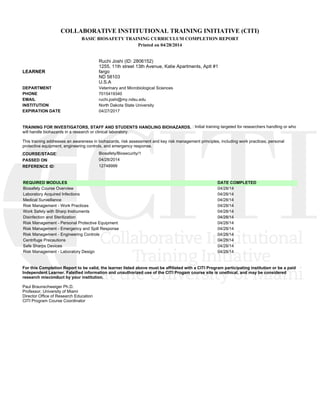 COLLABORATIVE INSTITUTIONAL TRAINING INITIATIVE (CITI)
BASIC BIOSAFETY TRAINING CURRICULUM COMPLETION REPORT
Printed on 04/28/2014
LEARNER
Ruchi Joshi (ID: 2806152)
1255, 11th street 13th Avenue, Katie Apartments, Aptt #1
fargo
ND 58103
U.S.A
DEPARTMENT Veterinary and Microbiological Sciences
PHONE 7015419340
EMAIL ruchi.joshi@my.ndsu.edu
INSTITUTION North Dakota State University
EXPIRATION DATE 04/27/2017
TRAINING FOR INVESTIGATORS, STAFF AND STUDENTS HANDLING BIOHAZARDS. : Initial training targeted for researchers handling or who
will handle biohazards in a research or clinical laboratory.
This training addresses an awareness in biohazards, risk assessment and key risk management principles, including work practices, personal
protective equipment, engineering controls, and emergency response.
COURSE/STAGE: Biosafety/Biosecurity/1
PASSED ON: 04/28/2014
REFERENCE ID: 12748999
REQUIRED MODULES DATE COMPLETED
Biosafety Course Overview 04/28/14
Laboratory Acquired Infections 04/28/14
Medical Surveillance 04/28/14
Risk Management - Work Practices 04/28/14
Work Safely with Sharp Instruments 04/28/14
Disinfection and Sterilization 04/28/14
Risk Management - Personal Protective Equipment 04/28/14
Risk Management - Emergency and Spill Response 04/28/14
Risk Management - Engineering Controls 04/28/14
Centrifuge Precautions 04/28/14
Safe Sharps Devices 04/28/14
Risk Management - Laboratory Design 04/28/14
For this Completion Report to be valid, the learner listed above must be affiliated with a CITI Program participating institution or be a paid
Independent Learner. Falsified information and unauthorized use of the CITI Progam course site is unethical, and may be considered
research misconduct by your institution.
Paul Braunschweiger Ph.D.
Professor, University of Miami
Director Office of Research Education
CITI Program Course Coordinator
 