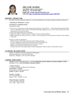 Curriculum Vitae of Melanie Ramos 1/3
MELANIE RAMOS
Abu Dhabi, United Arab Emirates
Mobile No. +971 50 995 2498
Email add: melanie.ramos0325@yahoo.com
Linkedin: https://ae.linkedin.com/in/melanie-ramos-24897585
POSITION APPLIED FOR
Document Controller || Secretary || Executive Assistant || Administrative Assistant/Coordinator || Office Administrator
Availability for Mobilization: 1-month
KEY SKILLS & COMPETENCIES
Administrative Skills
 17-years of vast experience in office management, proficient in using SAP R/3 module Material Management (MM),
Sales and Distribution (SD) & Project System (PS), MS Office application such as word, excel and power point with
typing speeds of 40 words per minute.
 Works well independently and a teamplayer
 Demonstrate ability to effectively plan. Coordinate and meet reporting deadlines.
 Highly organized, fast learner, innovative. Ability to work under pressure in fast-paced environment under minimum
supervision.
Proficient in Software Applications
- (MS Word, Excel, Power Point, Outlook & Internet Explorer/Firefox)
- Systems, Applications and Products in Data Processing 6.0 (SAP ERP 6.0)
- Document and Drawing Management System(in-house software)
- Quality Control Document System (in-house software)
- Technical function in the discipline/field of Project Management; General Affairs; and Document Control
ACADEMIC QUALIFICATION
Diploma in Computer Secretarial and Business Management
International Electronics and Technical Institute
Makati City, Philippines || 30th June 1997 (Graduate)
CAREER AFFILIATION
7.8 years in Gulf on challenging projects – including Oil andGas (on shore/ offshore steel works), Pipeline and EPC.
8.11 years in Asia in Sales, Distribution and Logistic Industry
1. Project Secretary
to the Project Manager and Deputy Project Manager
cum Executive Assistant
Project Director and Managing Director
October 22, 2013 – Present
Executive Assistant
to the Technical Director
March 17, 2011 – October 21, 2013
Project Document Controller
to the Senior Project Manager
June 1, 2008 – March 16, 2011
 