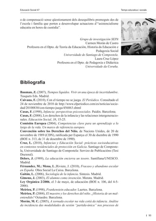 Educació Social 47					
         Educació Social 47						                                                             Editorial
                                                                                 Temps educatius i socials



o de compensació sense qüestionament dels desequilibris promoguts des de
l’escola i família que porten a desenvolupar actuacions d’“asistencialisme
educatiu en hores de custòdia”.


                                             Grupo de investigación SEPA
                                                  Carmen Morán de Castro
     Profesora en el Dpto. de Teoría da Educación, Historia da Educación e
                                                          Pedagoxía Social
                                 Universidade de Santiago de Compostela.
                                                        Laura Cruz López
                            Profesora en el Dpto. de Pedagoxía e Didáctica
                                                  Universidade da Coruña.




Bibliografia

Bauman, Z. (2007), Tiempos líquidos. Vivir en una época de incertidumbre.
Tusquets Eds. Madrid.
Caivano, F. (2010), Con el tiempo no se juega. El Periódico. Consultado el
24 de noviembre de 2010 de http://www.elperiodico.com/es/noticias/socie-
dad/20100830/con-tiempo-juega/456863.shtml
Casas, F. (1998), Infancia: perspectivas psicosociales. Paidós. Barcelona.
Casas, F. (2008), Los derechos de la infancia y las relaciones intergeneracio-
nales. Educación Social, 38, 15-25.
Comisión Europea (2004), Competencias clave para un aprendizaje a lo
largo de la vida. Un marco de referencia europeo.
Convención sobre los Derechos del Niño, de Nacions Unides, de 20 de
novembre de 1989 (CDN), ratificada per Espanya el 30 de dsembre de 1990
(BOE n. 313, de 31 de desembre de 1990).
Cruz, L. (2010), Infancias y Educación Social: prácticas socioeducativas
en contextos residenciales de protección en Galicia. Santiago de Composte-
la, Universidade de Santiago de Compostela: Servizo de Publicacións (Tesi
Doctoral).
Delors, J. (1989), La educación encierra un tesoro. Santillana/UNESCO.
Madrid.
Férnandez, M.; Mena, L.;Riviere, J. (2010), Fracaso y abandono escolar
en España. Obra Social La Caixa. Barcelona.
Gaitán, L. (2006), Sociología de la infancia. Síntesis. Madrid.
Gimeno, J. (2003), El alumno como invención. Morata. Madrid.
Ley Orgánica 2/2006, el 3 de mayo, de educación (BOE n. 106, del 4-5-
2006).
Meirieu, P. (1998), Frankenstein educador. Laertes. Barcelona.
Meirieu, P. (2004), El maestro y los derechos del niño. ¿Historia de un mal-
entendido? Octaedro. Barcelona.
Morán, M. C. (2005), A xornada escolar na vida cotiá da infancia. Análise
da incidencia das modalidades de sesión “partida-única” nos procesos de


                                                                                                             93
 