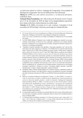 Editorial 								                                                       Educació Social 47	 Social 47	
                                                                                       Educació



           socialización infantil en Galicia. Santiago de Compostela, Universidade de
           Santiago de Compostela: Servizo de Publicacións (Tesi Doctoral).
           Morin, E. (1999), Los siete saberes necesarios a la educación del futuro.
           UNESCO. Paris.
           National Sleep Foundation, How Much Sleep Do We Really Need? Consul-
           tat el 15 de novembre de 2010 de http://www.sleepfoundation.org/article/
           how-sleep-works/how-much-sleep-do-we-really-need.
           Velarde, S. F. (2006), Sociología de la vida cotidiana. Consultat el 16 de
           novembre de 2010 de http://sincronia.cucsh.udg.mx/velardew06.htm


           1	  M. Carmen Morán de Castro és professora en el Dpto. de Teoría da Educación, Historia da
               Educación e Pedagoxía Social de la Universidade de Santiago de Compostela.
           	   Laura Cruz López és professora en el Dpto. de Pedagoxía e Didáctica de la Universidade
               da Coruña.
           2	�������������������������������������������������������������������������������������
               La LOE (2006) defineix l’educació com el mitjà més adequat per construir la seva per-
               sonalitat, desenvolupar al màxim les seves capacitats, conformar la seva pròpia identitat
               personal i configurar la seva comprensió de la realitat, integrant la dimensió cognoscitiva,
               l’afectiva i la axiològica (Preàmbul).
           3	��������������������������������������������������������������������������������������������
               “Aprendre a conèixer, aprendre a fer, aprendre a viure junts, aprendre a ser”, són els refe-
               rents bàsics del saber suggerits en l’Informe a la UNESCO de la Comissió Internacional
               sobre l’educació per al segle XXI presidida per Jacques Delors (1996) amb el suggerent
               títol La educación encierra un tesoro. L’any 1999, Edgar Morin a instàncies de la mateixa
               UNESCO defineix els Siete saberes necesarios para la educación del futuro que concre-
               ta en: “curar la ceguera del coneixement; garantir un coneixement pertinent; ensenyar la
               condició humana; ensenyar la identitat terrenal; enfrontar les incerteses; ensenyar la com-
               prensió; ensenyar l’ètica del gènere humà”. La Comissió Europea (2004), desenvolupant
               les propostes de la Conferència de Lisboa (2000), va definir un marc de vuit dominis de
               competències-clau considerats necessaris per a totes i tots en la societat del coneixement.
               Són les competències de “comunicació en la llengua materna; comunicació en una llengua
               estrangera; matemàtica i bàsiques en ciència i tecnologia; digital; aprendre a aprendre;
               interpersonals i cíviques; esperit emprenedor; expressió cultural”.
           4	 Fernández, Mena i Riviere (2010) indiquen en l’informe Fracaso y abandono escolar en
               España com als 10 anys, 1 de cada 10 nens i nenes ja no assisteix al curs que li correspon
               per edat, fracàs que s’accentua en l’ESO, on un 28,4% de l’alumnat abandona sense gradu-
               ar-se.
           5	 Basat en el resultat de diferents investigacions: Caride, J. A. (Dir.) (2003). A xornada es-
               colar de sesión única en Galicia: avaliación da súa implantación e desenvolvemento nos
               centros de educación infantil, primaria, e públicos integrados. Santiago de Compostela:
               Xunta de Galicia; Morán, C. (2005). A xornada escolar na vida cotiá da infancia. Análise
               da incidencia das modalidades de sesión “partida-única” nos procesos de socialización
               infantil de Galicia”. Universidade de Compostela. Servizo de Publicacións (Tesi Docto-
               ral); Caride, J. A. (Dir). Tiempos escolares y tiempos de ocio: socialización y vida cotidiana
               de la infancia en la sociedad red. Plan Nacional I+D+i, Ministerio de Educación y Ciencia
               (2005) (SEJ2005-08582/EDUC).
           6	 La representació gràfica fa referència a la jornada diària de nens i nenes amb jornada lectiva
               de sessió única. Es poden consultar cronogrames diaris en funció de la modalitat partida o
               única en Morán (2005).
           7	 La National Sleep Foundation recomana 11-13 hores de son per a nen i nenes entre 3 i 5
               anys, i 10-11 hores per a infància entre 5 i 12 anys d’edat, intervals que són lluny de la
               realitat en el descans de la infància escolaritzada a Espanya.




94
 