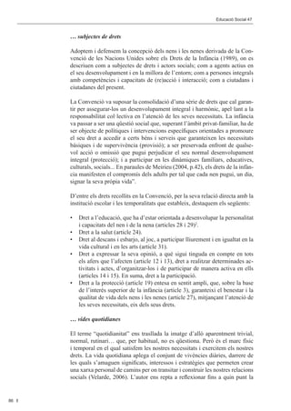 Editorial 								                                            Educació Social 47	 Social 47	
                                                                            Educació



           … subjectes de drets

           Adoptem i defensem la concepció dels nens i les nenes derivada de la Con-
           venció de les Nacions Unides sobre els Drets de la Infància (1989), on es
           descriuen com a subjectes de drets i actors socials; com a agents actius en
           el seu desenvolupament i en la millora de l’entorn; com a persones integrals
           amb competències i capacitats de (re)acció i interacció; com a ciutadans i
           ciutadanes del present.

           La Convenció va suposar la consolidació d’una sèrie de drets que cal garan-
           tir per assegurar-los un desenvolupament integral i harmònic, apel·lant a la
           responsabilitat col·lectiva en l’atenció de les seves necessitats. La infància
           va passar a ser una qüestió social que, superant l’àmbit privat-familiar, ha de
           ser objecte de polítiques i intervencions específiques orientades a promoure
           el seu dret a accedir a certs béns i serveis que garanteixen les necessitats
           bàsiques i de supervivència (provisió); a ser preservada enfront de qualse-
           vol acció o omissió que pugui perjudicar el seu normal desenvolupament
           integral (protecció); i a participar en les dinàmiques familiars, educatives,
           culturals, socials... En paraules de Meirieu (2004, p.42), els drets de la infàn-
           cia manifesten el compromís dels adults per tal que cada nen pugui, un dia,
           signar la seva pròpia vida”.

           D’entre els drets recollits en la Convenció, per la seva relació directa amb la
           institució escolar i les temporalitats que estableix, destaquem els següents:

           •	 Dret a l’educació, que ha d’estar orientada a desenvolupar la personalitat
              i capacitats del nen i de la nena (articles 28 i 29)2.
           •	 Dret a la salut (article 24).
           •	 Dret al descans i esbarjo, al joc, a participar lliurement i en igualtat en la
              vida cultural i en les arts (article 31).
           •	 Dret a expressar la seva opinió, a què sigui tinguda en compte en tots
              els afers que l’afecten (article 12 i 13), dret a realitzar determinades ac-
              tivitats i actes, d’organitzar-los i de participar de manera activa en ells
              (articles 14 i 15). En suma, dret a la participació.
           •	 Dret a la protecció (article 19) entesa en sentit ampli, que, sobre la base
              de l’interès superior de la infància (article 3), garanteixi el benestar i la
              qualitat de vida dels nens i les nenes (article 27), mitjançant l’atenció de
              les seves necessitats, eix dels seus drets.

           … vides quotidianes

           El terme “quotidianitat” ens trasllada la imatge d’allò aparentment trivial,
           normal, rutinari… que, per habitual, no es qüestiona. Però és el marc físic
           i temporal en el qual satisfem les nostres necessitats i exercitem els nostres
           drets. La vida quotidiana aplega el conjunt de vivències diàries, darrere de
           les quals s’amaguen significats, interessos i estratègies que permeten crear
           una xarxa personal de camins per on transitar i construir les nostres relacions
           socials (Velarde, 2006). L’autor ens repta a reflexionar fins a quin punt la


86
 