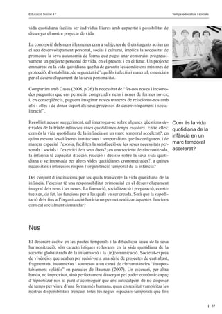 Educació Social 47					
         Educació Social 47						                                                                  Editorial
                                                                                      Temps educatius i socials



vida quotidiana facilita ser individus lliures amb capacitat i possibilitat de
dissenyar el nostre projecte de vida.

La concepció dels nens i les nenes com a subjectes de drets i agents actius en
el seu desenvolupament personal, social i cultural, implica la necessitat de
promoure la seva autonomia de forma que pugui anar construint progressi-
vament un projecte personal de vida, en el present i en el futur. Un projecte
emmarcat en la vida quotidiana que ha de garantir les condicions mínimes de
protecció, d’estabilitat, de seguretat i d’equilibri afectiu i material, essencials
per al desenvolupament de la seva personalitat.

Compartim amb Casas (2008, p.26) la necessitat de “fer-nos noves i incòmo-
des preguntes que ens permetin comprendre nens i nenes de formes noves;
i, en conseqüència, puguem imaginar noves maneres de relacionar-nos amb
ells i elles i de donar suport als seus processos de desenvolupament i socia-
lització”.

Recollint aquest suggeriment, cal interrogar-se sobre algunes qüestions de-           Com és la vida
rivades de la tríade infàncies-vides quotidianes-temps escolars. Entre elles:         quotidiana de la
com és la vida quotidiana de la infància en un marc temporal accelerat?; en
                                                                                      infància en un
quina mesura les diferents institucions i temporalitats que la configuren, i de
manera especial l’escola, faciliten la satisfacció de les seves necessitats per-      marc temporal
sonals i socials i l’exercici dels seus drets?; en una societat de-sincronitzada,     accelerat?
la infància té capacitat d’acció, reacció i decisió sobre la seva vida quoti-
diana o ve imposada per altres vides quotidianes cronometrades?; a quines
necessitats i interessos respon l’organització temporal de la infància?

Del conjunt d’institucions per les quals transcorre la vida quotidiana de la
infància, l’escolar té una responsabilitat primordial en el desenvolupament
integral dels nens i les nenes. La formació, socialització i preparació, consti-
tueixen, de fet, les funcions per a les quals va ser creada. Serà que la supedi-
tació dels fins a l’organització horària no permet realitzar aquestes funcions
com cal socialment demandar?




Nus

El desordre caòtic en les pautes temporals i la dificultosa tasca de la seva
harmonització, són característiques rellevants en la vida quotidiana de la
societat globalitzada de la informació i la (in)comunicació. Societat-exprés
de vivències que acaben per reduir-se a una sèrie de projectes de curt abast,
fragmentats, inconnexos i sotmesos a un canvi de circumstàncies “insupor-
tablement volàtils” en paraules de Bauman (2007). Un escenari, per altra
banda, no improvisat, sinó perfectament dissenyat pel poder econòmic capaç
d’hipnotitzar-nos al punt d’aconseguir que ens autoculpem de no disposar
de temps per viure d’una forma més humana, quan en realitat vampiritza les
nostres disponibilitats trencant totes les regles espacials-temporals que fins


                                                                                                                  87
 