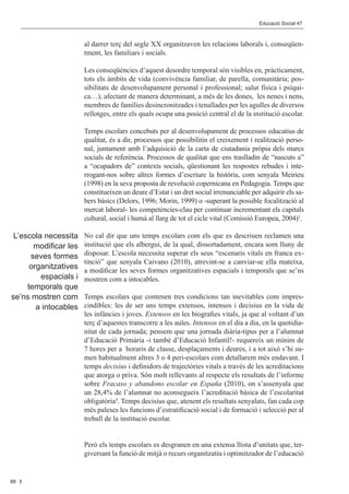 Editorial 								                                                        Educació Social 47	 Social 47	
                                                                                        Educació



                       al darrer terç del segle XX organitzaven les relacions laborals i, conseqüen-
                       tment, les familiars i socials.

                       Les conseqüències d’aquest desordre temporal són visibles en, pràcticament,
                       tots els àmbits de vida (convivència familiar, de parella, comunitària; pos-
                       sibilitats de desenvolupament personal i professional; salut física i psíqui-
                       ca…), afectant de manera determinant, a més de les dones, les nenes i nens,
                       membres de famílies desincronitzades i tenallades per les agulles de diversos
                       rellotges, entre els quals ocupa una posició central el de la institució escolar.

                       Temps escolars concebuts per al desenvolupament de processos educatius de
                       qualitat, és a dir, processos que possibilitin el creixement i realització perso-
                       nal, juntament amb l’adquisició de la carta de ciutadania pròpia dels marcs
                       socials de referència. Processos de qualitat que ens traslladin de “nascuts a”
                       a “ocupadors de” contexts socials, qüestionant les respostes rebudes i inte-
                       rrogant-nos sobre altres formes d’escriure la història, com senyala Meirieu
                       (1998) en la seva proposta de revolució copernicana en Pedagogia. Temps que
                       constitueixen un deure d’Estat i un dret social irrenunciable per adquirir els sa-
                       bers bàsics (Delors, 1996; Morin, 1999) o -superant la possible focalització al
                       mercat laboral- les competències-clau per continuar incrementant els capitals
                       cultural, social i humà al llarg de tot el cicle vital (Comissió Europea, 2004)3.

 L’escola necessita    No cal dir que uns temps escolars com els que es descriuen reclamen una
       modificar les   institució que els albergui, de la qual, dissortadament, encara som lluny de
      seves formes     disposar. L’escola necessita superar els seus “escenaris vitals en franca ex-
                       tinció” que senyala Caivano (2010), atrevint-se a canviar-se ella mateixa,
      organitzatives   a modificar les seves formes organitzatives espacials i temporals que se’ns
         espacials i   mostren com a intocables.
     temporals que
se’ns mostren com      Temps escolars que contenen tres condicions tan inevitables com impres-
        a intocables   cindibles: les de ser uns temps extensos, intensos i decisius en la vida de
                       les infàncies i joves. Extensos en les biografies vitals, ja que al voltant d’un
                       terç d’aquestes transcorre a les aules. Intensos en el dia a dia, en la quotidia-
                       nitat de cada jornada; pensem que una jornada diària-tipus per a l’alumnat
                       d’Educació Primària -i també d’Educació Infantil!- requereix un mínim de
                       7 hores per a horaris de classe, desplaçaments i deures, i a tot això s’hi su-
                       men habitualment altres 3 o 4 peri-escolars com detallarem més endavant. I
                       temps decisius i definidors de trajectòries vitals a través de les acreditacions
                       que atorga o priva. Són molt rellevants al respecte els resultats de l’informe
                       sobre Fracaso y abandono escolar en España (2010), on s’assenyala que
                       un 28,4% de l’alumnat no aconsegueix l’acreditació bàsica de l’escolaritat
                       obligatòria4. Temps decisius que, atenent els resultats senyalats, fan cada cop
                       més paleses les funcions d’estratificació social i de formació i selecció per al
                       treball de la institució escolar.


                       Però els temps escolars es desgranen en una extensa llista d’unitats que, ter-
                       giversant la funció de mitjà o recurs organitzatiu i optimitzador de l’educació


88
 