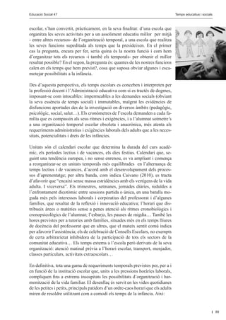 Educació Social 47					
         Educació Social 47						                                                                 Editorial
                                                                                     Temps educatius i socials



escolar, s’han convertit, pràcticament, en la seva finalitat: d’una escola que
organitza les seves activitats per a un assoliment educatiu millor per mitjà
- entre altres recursos- de l’organització temporal, a una escola que realitza
les seves funcions supeditada als temps que la presideixen. En el primer
cas la pregunta, encara per fer, seria quina és la nostra funció i com hem
d’organitzar tots els recursos -i també els temporals- per obtenir el millor
resultat possible? En el segon, la pregunta és: quantes de les nostres funcions
calen en els temps que hem previst?, cosa que suposa obviar algunes i esca-
motejar possibilitats a la infància.

Des d’aquesta perspectiva, els temps escolars es conceben i interpreten per
la professió docent i l’Administració educativa com si es tractés de dogmes,
imposant-se com intocables: impermeables a les demandes socials (obviant
la seva essència de temps social) i immutables, malgrat les evidències de
disfuncions aportades des de la investigació en diversos àmbits (pedagògic,
psicològic, social, salut…). Els cronòmetres de l’escola demanden a cada fa-
mília que es compassin als seus ritmes i exigències, i a l’alumnat sotmetre’s
a una organització temporal escolar obsoleta i anacrònica, més atenta als
requeriments administratius i exigències laborals dels adults que a les neces-
sitats, potencialitats i drets de les infàncies.

Unitats són el calendari escolar que determina la durada del curs acadè-
mic, els períodes lectius i de vacances, els dies festius. Calendari que, se-
guint una tendència europea, i no sense enrenou, es va ampliant i comença
a reorganitzar-se en unitats temporals més equilibrades en l’alternança de
temps lectius i de vacances, d’acord amb el desenvolupament dels proces-
sos d’aprenentatge; per altra banda, com indica Caivano (2010), es tracta
d’afavorir que “encaixi sense massa estridències amb els vertígens de la vida
adulta. I viceversa”. Els trimestres, setmanes, jornades diàries, reduïdes a
l’enfrontament dicotòmic entre sessions partida o única, en una batalla mo-
guda més pels interessos laborals i corporatius del professorat i d’algunes
famílies, que resultat de la reflexió i innovació educativa; l’horari que dis-
tribueix àrees o matèries sense a penes atenció als ritmes cronobiològics i
cronopsicològics de l’alumnat; l’esbarjo, les pauses de migdia… També les
hores previstes per a tutories amb famílies, situades més en els temps lliures
de docència del professorat que en altres, que el mateix sentit comú indica
per afavorir l’assistència; els de celebració de Consells Escolars, no exempts
de certa arbitrarietat inhibidora de la participació de tots els sectors de la
comunitat educativa… Els temps externs a l’escola però derivats de la seva
organització: atenció matinal prèvia a l’horari escolar, transport, menjador,
classes particulars, activitats extraescolars…

En definitiva, tota una gama de requeriments temporals previstos per, per a i
en funció de la institució escolar que, units a les pressions horàries laborals,
compliquen fins a extrems insospitats les possibilitats d’organització i har-
monització de la vida familiar. El desenllaç és servit en les vides quotidianes
de les petites i petits, principals patidors d’un ordre-caos horari que els adults
miren de resoldre utilitzant com a comodí els temps de la infància. Així:


                                                                                                                 89
 