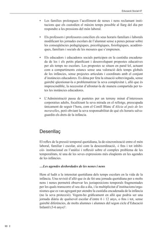 Editorial 								                                            Educació Social 47	 Social 47	
                                                                            Educació



           •	 Les famílies prolonguen l’acolliment de nenes i nens reclamant insti-
              tucions que els custodien el màxim temps possible al llarg del dia per
              respondre a les pressions del món laboral.

           •	 Els professors i professores concilien els seus horaris familiars i laborals
              modificant les jornades escolars de l’alumnat sense a penes pensar sobre
              les conseqüències pedagògiques, psicològiques, fisiològiques, acadèmi-
              ques, familiars i socials de les mesures que s’emprenen.

           •	 Els educadors i educadores socials participen en la custòdia encadena-
              da de les i els petits planificant i desenvolupant propostes educatives
              per als temps no escolars. Les propostes se situen en paral·lel, actuant
              com a compartiments estancs sense una valoració dels temps globals
              de les infàncies, sense projectes articulats i coordinats amb el conjunt
              d’instàncies educadores. Es dóna per feta la situació sobrevinguda, sense
              gairebé qüestionar-la o problematitzar la seva complexitat i, allò que és
              imprescindible, la necessitat d’afrontar-la de manera compartida per to-
              tes les instàncies educadores.

           •	 L’Administració passa de puntetes per un terreny minat d’interessos
              corporatius adults, focalitzant la seva mirada en el rellotge, preocupada
              únicament de seguir l’hora, com el Conill Blanc d’Alícia al país de les
              meravelles, però obviant la seva responsabilitat de què els horaris salva-
              guardin els drets de la infància.




           Desenllaç

           El reflex de la pressió temporal quotidiana, la de-sincronització entre el món
           laboral, familiar i escolar, així com la descoordinació, -i fins i tot inhibi-
           ció- institucional en l’anàlisi i reflexió sobre el complex problema de les
           temporalitats, té una de les seves expressions més eloqüents en les agendes
           de les infàncies.

           …Les agendes desbordades de les nenes i nens

           Hem al·ludit a la intensitat quotidiana dels temps escolars en la vida de la
           infància. Una revisió d’allò que és de fet una jornada quotidiana per a molts
           nens i nenes permetrà observar les juxtaposicions temporals fragmentades
           per les quals transcorre el seu dia a dia, i la multiplicitat d’institucions/orga-
           nismes que es van agregant per atendre la custòdia encadenada de la infància
           (no la seva protecció). Vegem-ho gràficament en allò que podria ser una
           jornada diària de qualsevol escolar d’entre 6 i 12 anys, o fins i tot, sense
           gairebé diferències, de molts alumnes i alumnes del segon cicle d’Educació
           Infantil (3-6 anys)5:




90
 