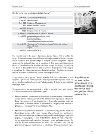Educació Social 47					
         Educació Social 47						                                                             Editorial
                                                                                 Temps educatius i socials




Un dia en la vida quotidiana de la infància6

	        7.00-7.30	 Aixecar-se i sortir de casa
	        7.30-7.45	 Desplaçament
	        7.50-8.50	 Programa “Madrugadores”
	             9.00	 Hora d’entrada a l’escola
	     11.30-12.00	 Esbarjo
	            14.00	 Hora de sortida de l’escola
	     14.00-15.15	 Activitats i dinar al menjador escolar
	 15.15-20.30	       Activitats extraescolars al centre
		                   Deures escolars
		                   Classes particulars
		                   Activitats extraescolar fora del centre
	 20.30-21.30	 “Coexistència” (més que convivència) al domicili familiar.
		 Veure televisió
		 Sopar
	     21.30-22.30 	 Interval d’anar al llit


Cal recordar que el dia que es descriu no és una ficció, sinó la realitat de
milers de nenes i nens patidors de llarguíssimes jornades d’activitats encade-
nades. Infàncies d’un espectre ampli d’edat per als quals l’esquema s’aplica
sense gairebé distinció, tant en la planificació dels temps escolars interns
(hores d’entrada i sortida, sessions de classe, temps d’esbarjo), com en els
que d’ells es deriven (acolliment a les iniciatives de programes matiners per
a solucionar les discrepàncies entre horaris escolars i familiars; menjador
escolar, activitats extraescolars, deures, classes particulars…).

La pregunta és òbvia: preval l’interès superior de les nenes i nens en la pla- Preval l’interès
nificació i gestió dels temps escolars, peri-escolars i extraescolars, o són els superior de les
de les famílies, del professorat, de l’administració, de l’oferta mercantilista
                                                                                 nenes i nens en la
del temps lliure…?.
                                                                               planificació i gestió
Recordem que és interès superior de la infància ser protegida i tenir garantit dels temps esco-
l’exercici dels seus drets fonamentals. Però:                                  lars, peri-escolars i
                                                                               extraescolars
•	 On queda el dret a una educació de qualitat en uns temps escolars empre-
   sonats en una organització obsoleta, anacrònica i supeditada a la unitat
   hora. Uns temps-corró que impedeixen el desenvolupament de projectes
   innovadors, d’escoles obertes i participatives, de propostes interdisci-
   plinàries, com requereix la societat del s. XXI?

•	 Què succeeix amb el dret a la salut i al descans? Amb jornades de 10-12
   hores (que no fan molts pares i mares, i laboralment pocs professors/
   es). Amb uns ritmes que desborden les possibilitats biològiques, psicolò-
   giques, pedagògiques, socials de rendiment i benestar. Sense respectar-
   se, en percentatges elevadíssims de nenes i nens, les hores mínimes de
   descans nocturn imprescindibles per a una vida saludable7. Fins i tot les
   pressions temporals incideixen en la substitució d’una alimentació equi-


                                                                                                             91
 