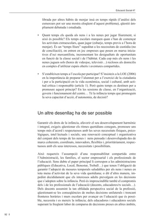 Editorial 								                                          Educació Social 47	 Social 47	
                                                                          Educació



              librada per altres hàbits de menjar insà en temps ràpids (l’anàlisi dels
              esmorzars pot ser una mostra eloqüent d’aquest problema), qüestió àm-
              pliament debatuda i estudiada.

           •	 Quant temps els queda als nens i a les nenes per jugar lliurement, si
              això és possible? Els temps escolars marquen quan s’han de començar
              les activitats extraescolars, quan jugar (esbarjo, temps previs a l’hora de
              menjar). És un “temps lliure” supeditat a les necessitats de custòdia (no
              de conciliació), on entren en joc empreses que posen en marxa inicia-
              tives d’oci mercantilista, incrementant les desigualtats de oportunitats
              en funció de la classe social i de l’hàbitat. Cada cop més els nens i les
              nenes juguen sols (hores de videojoc, televisió…) reclosos als domicilis
              en comptes d’utilitzar espais oberts i aventures compartides.

           •	 S’estableixen temps a l’escola per participar? S’insisteix a la LOE (2006)
              en la importància de preparar l’alumnat per a l’exercici de la ciutadania
              i per a la participació en la vida econòmica, social i cultural, amb acti-
              tud crítica i responsable (article 1). Però quins temps es destinen per a
              promoure aquest principi? En les sessions de classe, en l’organització,
              govern i funcionament del centre… Té la infància temps que promoguin
              la seva capacitat d’acció, d’autonomia, de decisió?




           Un altre desenllaç ha de ser possible

           Garantir els drets de la infància, afavorir el seu desenvolupament harmònic
           i integral, exigeix qüestionar els ritmes quotidians coneguts, promoure uns
           temps més d’acord i respectuosos amb les seves necessitats físiques, psico-
           lògiques, intel·lectuals i socials; una renovació conceptual i organitzativa
           del conjunt dels temps de les nenes i nens pensada i desenvolupada des de
           marcs coherents, coordinats, innovadors, flexibles i, prioritàriament, respec-
           tuosos amb els seus interessos, necessitats i possibilitats.

           Això requereix l’assumpció d’una responsabilitat compartida entre
           l’Administració, les famílies, el sector empresarial i els professionals de
           l’educació. Sens dubte el paper principal li correspon a les administracions
           públiques (Educativa, Local, Benestar, Treball…) que tenen l’obligació de
           garantir l’adopció de mesures temporals saludables per als nens i nenes en
           tota mena d’activitat de la seva vida quotidiana; o dit d’altra manera, im-
           pedint decididament que els interessos adults prevalguin en les decisions
           que s’adopten sobre la infància. Però és imprescindible també el compromís
           dels i de les professionals de l’educació (docents, educadores/rs socials…).
           Dels docents assumint la tan oblidada perspectiva social de la professió,
           qüestionant-se les conseqüències de moltes decisions unilaterals i trencant
           fronteres horàries i murs escolars per avançar en l’educació que és possi-
           ble, necessita i es mereix la infància; dels educadores i educadores socials
           superant la freqüent labor de comparsa de decisions preses en altres àmbits,


92
 