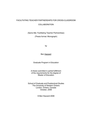 FACILITATING TEACHER PARTNERSHIPS FOR CROSS-CLASSROOM
COLLABORATION

(Spine title: Facilitating Teacher Partnerships)
(Thesis format: Monograph)

by

Ben Hazzard

Graduate Program in Education

A thesis submitted in partial fulfillment
of the requirements for the degree of
Master of Education

School of Graduate and Postdoctoral Studies
The University of Western Ontario
London, Ontario, Canada
October, 2008

© Ben Hazzard 2008

 
