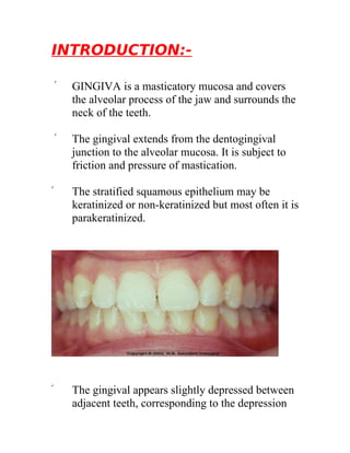 INTRODUCTION:-

    ۞   GINGIVA is a masticatory mucosa and covers
        the alveolar process of the jaw and surrounds the
        neck of the teeth.

    ۞   The gingival extends from the dentogingival
        junction to the alveolar mucosa. It is subject to
        friction and pressure of mastication.

۞       The stratified squamous epithelium may be
        keratinized or non-keratinized but most often it is
        parakeratinized.




۞       The gingival appears slightly depressed between
        adjacent teeth, corresponding to the depression
 