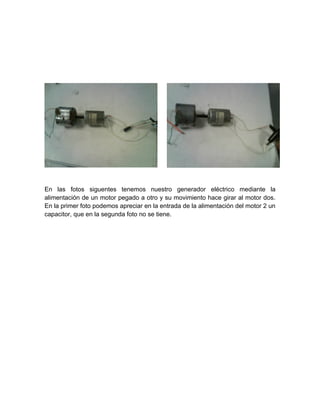 En las fotos siguentes tenemos nuestro generador eléctrico mediante la 
alimentación de un motor pegado a otro y su movimiento hace girar al motor dos. 
En la primer foto podemos apreciar en la entrada de la alimentación del motor 2 un 
capacitor, que en la segunda foto no se tiene. 
 