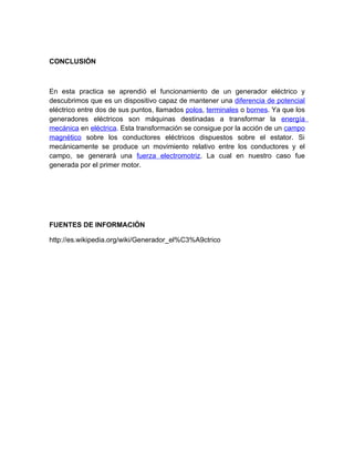 CONCLUSIÓN 
En esta practica se aprendió el funcionamiento de un generador eléctrico y 
descubrimos que es un dispositivo capaz de mantener una diferencia de potencial 
eléctrico entre dos de sus puntos, llamados polos, terminales o bornes. Ya que los 
generadores eléctricos son máquinas destinadas a transformar la energía 
mecánica en eléctrica. Esta transformación se consigue por la acción de un campo 
magnético sobre los conductores eléctricos dispuestos sobre el estator. Si 
mecánicamente se produce un movimiento relativo entre los conductores y el 
campo, se generará una fuerza electromotriz. La cual en nuestro caso fue 
generada por el primer motor. 
FUENTES DE INFORMACIÓN 
http://es.wikipedia.org/wiki/Generador_el%C3%A9ctrico 
