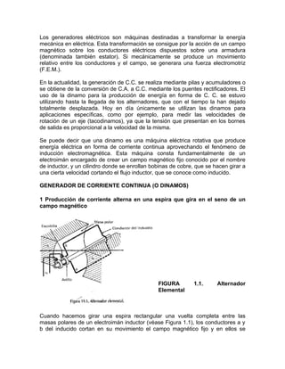 Los generadores eléctricos son máquinas destinadas a transformar la energía 
mecánica en eléctrica. Esta transformación se consigue por la acción de un campo 
magnético sobre los conductores eléctricos dispuestos sobre una armadura 
(denominada también estator). Si mecánicamente se produce un movimiento 
relativo entre los conductores y el campo, se generara una fuerza electromotriz 
(F.E.M.). 
En la actualidad, la generación de C.C. se realiza mediante pilas y acumuladores o 
se obtiene de la conversión de C.A. a C.C. mediante los puentes rectificadores. El 
uso de la dinamo para la producción de energía en forma de C. C. se estuvo 
utilizando hasta la llegada de los alternadores, que con el tiempo la han dejado 
totalmente desplazada. Hoy en día únicamente se utilizan las dinamos para 
aplicaciones específicas, como por ejemplo, para medir las velocidades de 
rotación de un eje (tacodinamos), ya que la tensión que presentan en los bornes 
de salida es proporcional a la velocidad de la misma. 
Se puede decir que una dinamo es una máquina eléctrica rotativa que produce 
energía eléctrica en forma de corriente continua aprovechando el fenómeno de 
inducción electromagnética. Esta máquina consta fundamentalmente de un 
electroimán encargado de crear un campo magnético fijo conocido por el nombre 
de inductor, y un cilindro donde se enrollan bobinas de cobre, que se hacen girar a 
una cierta velocidad cortando el flujo inductor, que se conoce como inducido. 
GENERADOR DE CORRIENTE CONTINUA (O DINAMOS) 
1 Producción de corriente alterna en una espira que gira en el seno de un 
campo magnético 
FIGURA 1.1. Alternador 
Elemental 
Cuando hacemos girar una espira rectangular una vuelta completa entre las 
masas polares de un electroimán inductor (véase Figura 1.1), los conductores a y 
b del inducido cortan en su movimiento el campo magnético fijo y en ellos se 
 