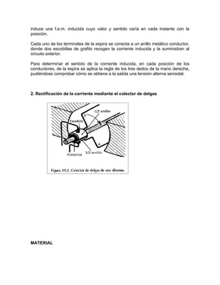 induce una f.e.m. inducida cuyo valor y sentido varía en cada instante con la 
posición. 
Cada uno de los terminales de la espira se conecta a un anillo metálico conductor, 
donde dos escobillas de grafito recogen la corriente inducida y la suministran al 
circuito exterior. 
Para determinar el sentido de la corriente inducida, en cada posición de los 
conductores, de la espira se aplica la regla de los tres dedos de la mano derecha, 
pudiéndose comprobar cómo se obtiene a la salida una tensión alterna senoidal. 
2. Rectificación de la corriente mediante el colector de delgas 
MATERIAL 
 