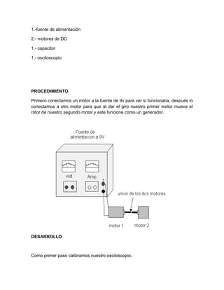 1.-fuente de alimentación 
2.- motores de DC 
1.- capacitor 
1.- osciloscopio 
PROCEDIMIENTO 
Primero conectamos un motor a la fuente de 9v para ver si funcionaba, después lo 
conectamos a otro motor para que al dar el giro nuestro primer motor mueva el 
rotor de nuestro segundo motor y este funcione como un generador. 
DESARROLLO 
Como primer paso calibramos nuestro osciloscopio. 
 